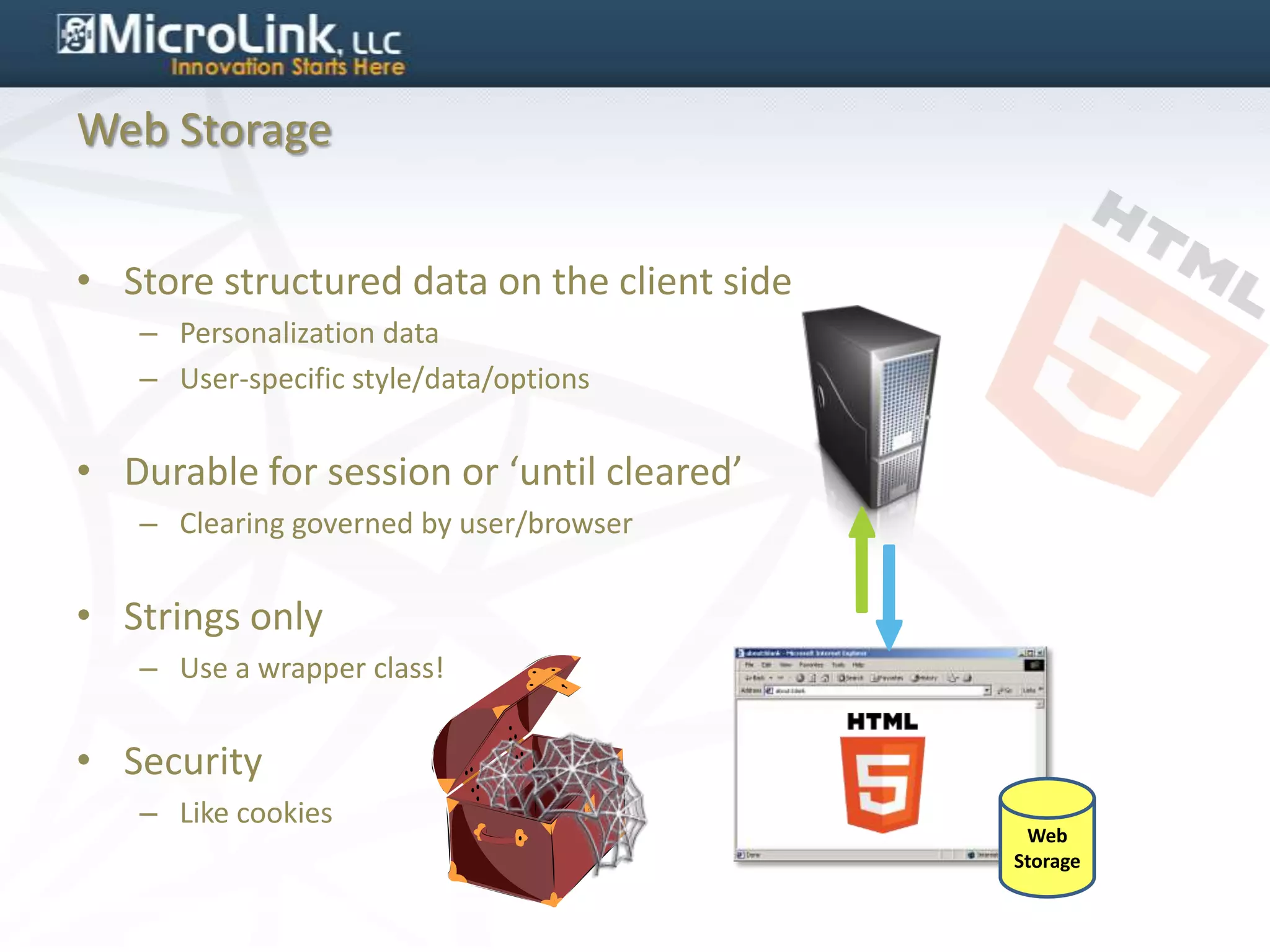 Web Storage


• Store structured data on the client side
   – Personalization data
   – User-specific style/data/options


• Durable for session or ‘until cleared’
   – Clearing governed by user/browser


• Strings only
   – Use a wrapper class!


• Security
   – Like cookies
                                              Web
                                             Storage
 