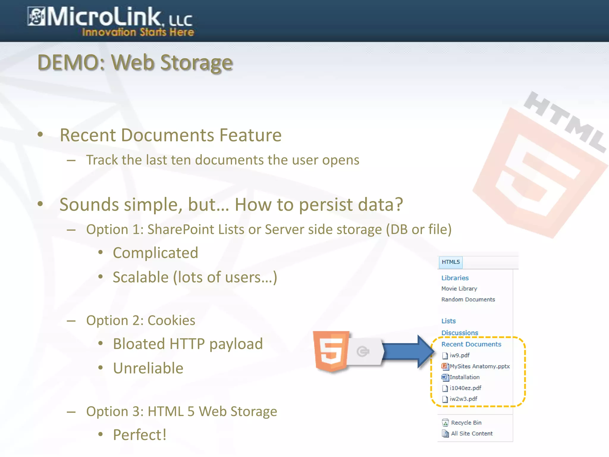 DEMO: Web Storage


• Recent Documents Feature
   – Track the last ten documents the user opens


• Sounds simple, but… How to persist data?
   – Option 1: SharePoint Lists or Server side storage (DB or file)
        • Complicated
        • Scalable (lots of users…)

   – Option 2: Cookies
        • Bloated HTTP payload
        • Unreliable

   – Option 3: HTML 5 Web Storage
        • Perfect!
 