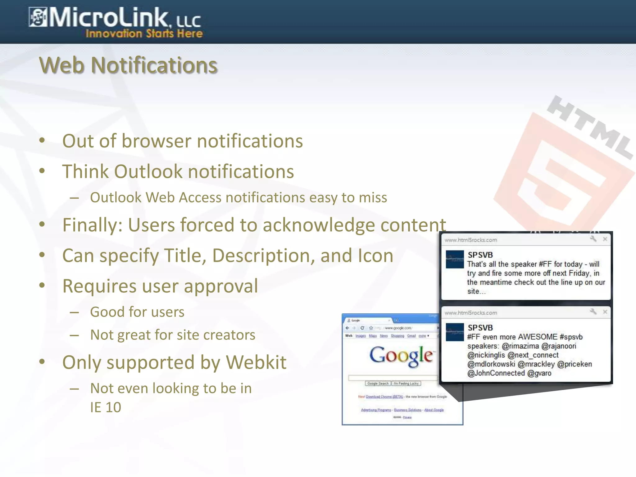 Web Notifications


• Out of browser notifications
• Think Outlook notifications
   – Outlook Web Access notifications easy to miss
• Finally: Users forced to acknowledge content
• Can specify Title, Description, and Icon
• Requires user approval
   – Good for users
   – Not great for site creators
• Only supported by Webkit
   – Not even looking to be in
     IE 10
 