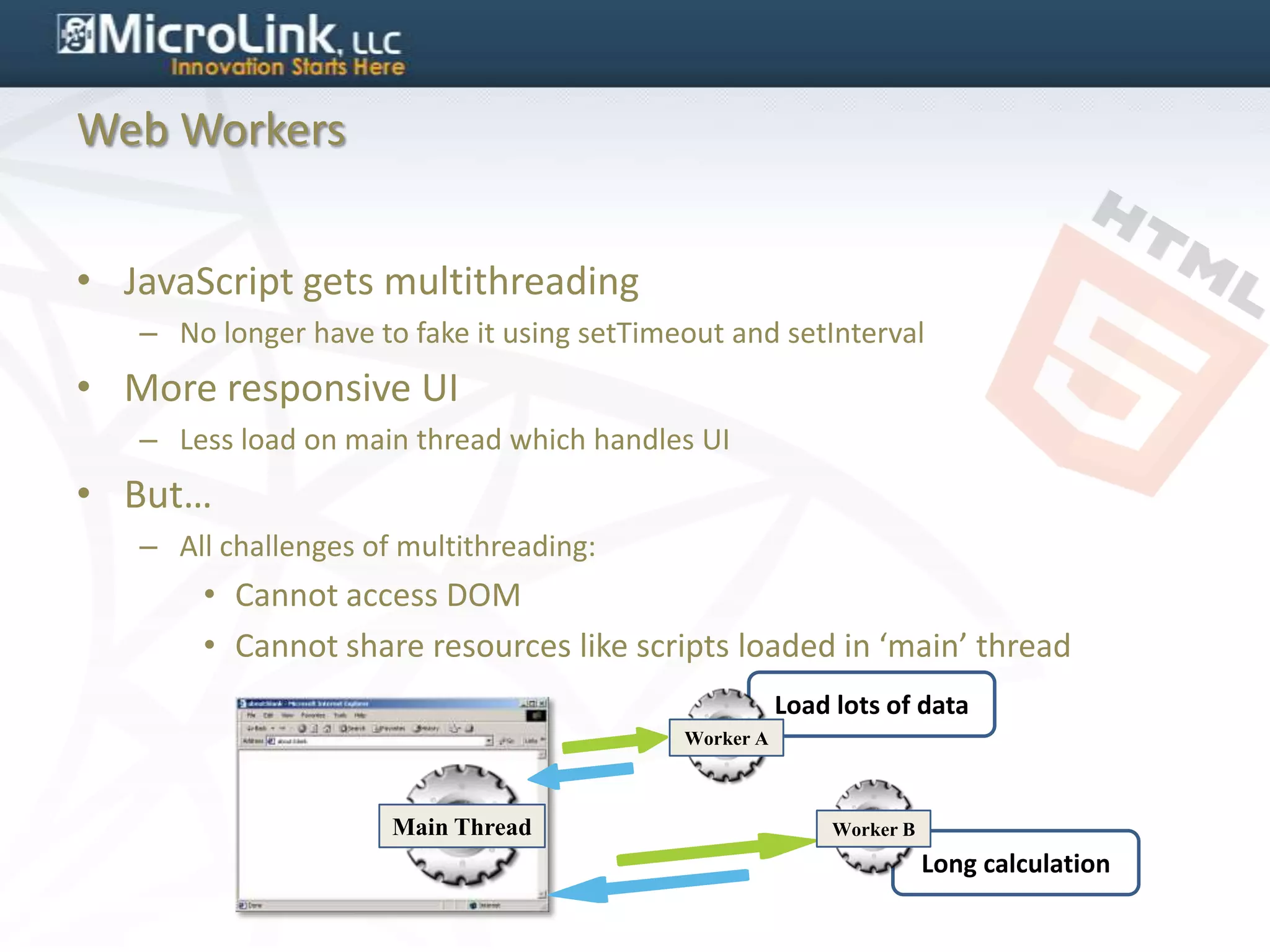Web Workers


• JavaScript gets multithreading
   – No longer have to fake it using setTimeout and setInterval
• More responsive UI
   – Less load on main thread which handles UI
• But…
   – All challenges of multithreading:
       • Cannot access DOM
       • Cannot share resources like scripts loaded in ‘main’ thread
                                                       Load lots of data
                                            Worker A



                      Main Thread                           Worker B
                                                                       Long calculation
 