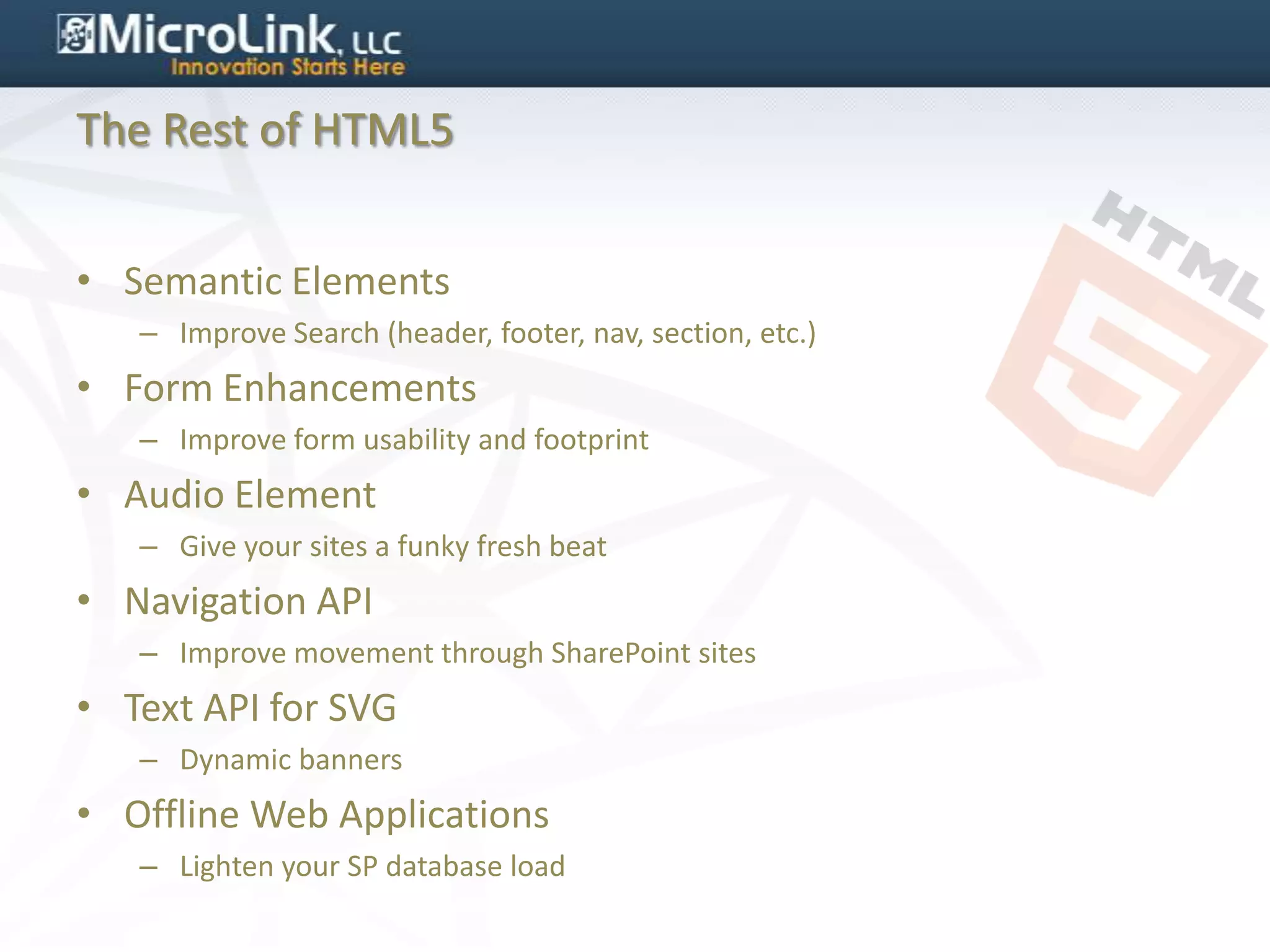 The Rest of HTML5


• Semantic Elements
   – Improve Search (header, footer, nav, section, etc.)
• Form Enhancements
   – Improve form usability and footprint
• Audio Element
   – Give your sites a funky fresh beat
• Navigation API
   – Improve movement through SharePoint sites
• Text API for SVG
   – Dynamic banners
• Offline Web Applications
   – Lighten your SP database load
 