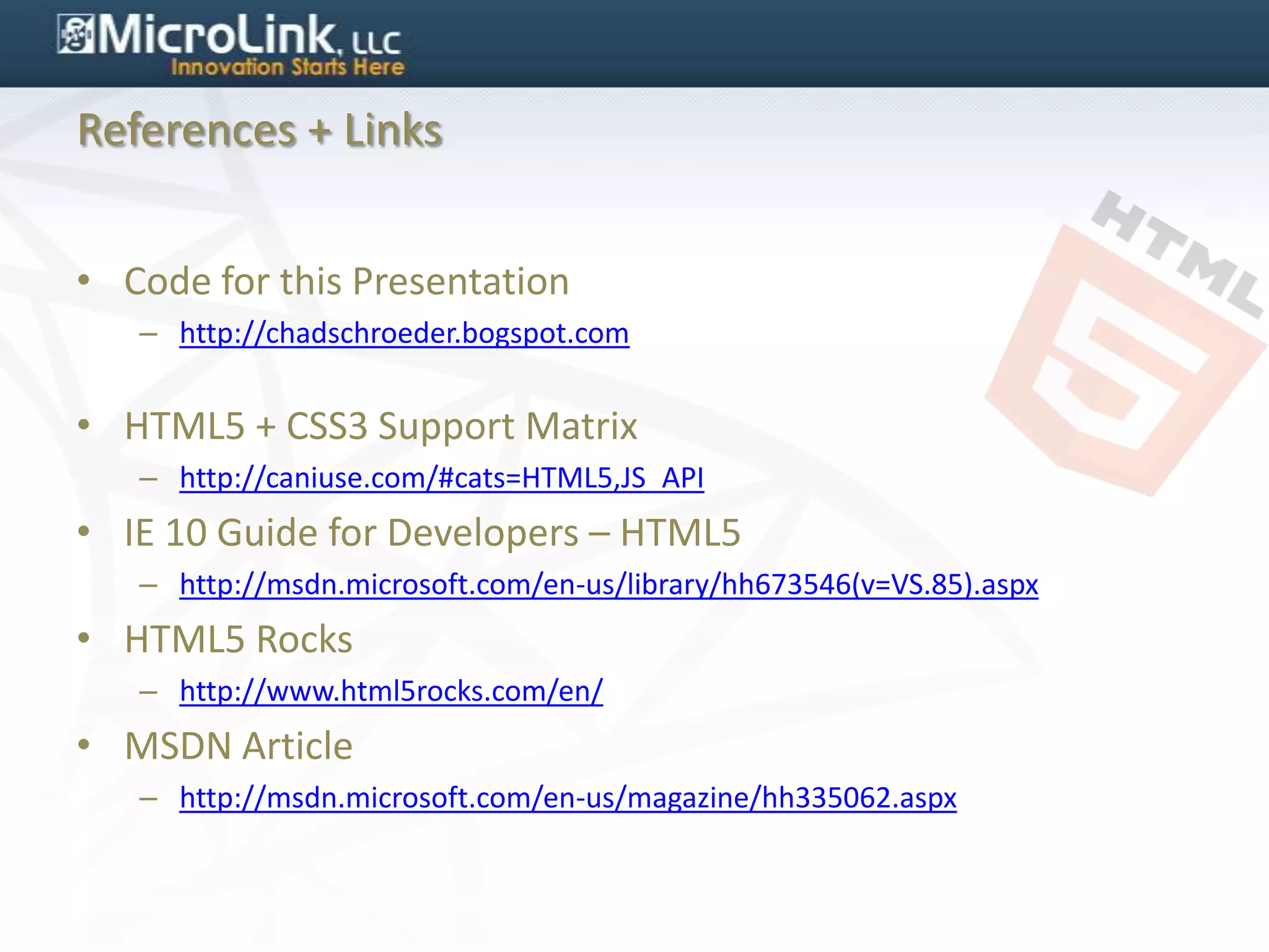 References + Links


• Code for this Presentation
   – http://chadschroeder.bogspot.com


• HTML5 + CSS3 Support Matrix
   – http://caniuse.com/#cats=HTML5,JS_API
• IE 10 Guide for Developers – HTML5
   – http://msdn.microsoft.com/en-us/library/hh673546(v=VS.85).aspx
• HTML5 Rocks
   – http://www.html5rocks.com/en/
• MSDN Article
   – http://msdn.microsoft.com/en-us/magazine/hh335062.aspx
 
