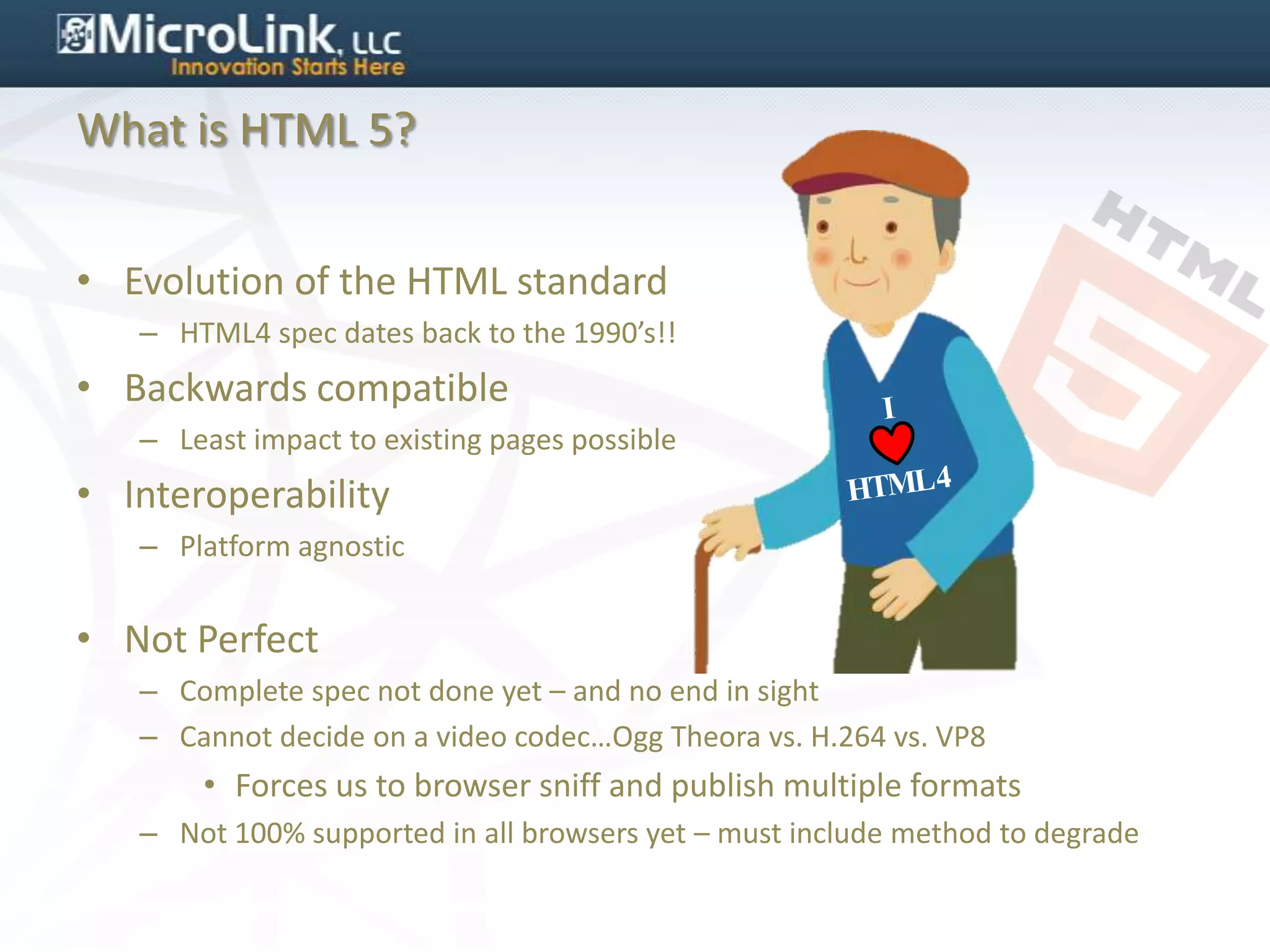 What is HTML 5?


• Evolution of the HTML standard
   – HTML4 spec dates back to the 1990’s!!
• Backwards compatible
   – Least impact to existing pages possible
• Interoperability
   – Platform agnostic


• Not Perfect
   – Complete spec not done yet – and no end in sight
   – Cannot decide on a video codec…Ogg Theora vs. H.264 vs. VP8
       • Forces us to browser sniff and publish multiple formats
   – Not 100% supported in all browsers yet – must include method to degrade
 
