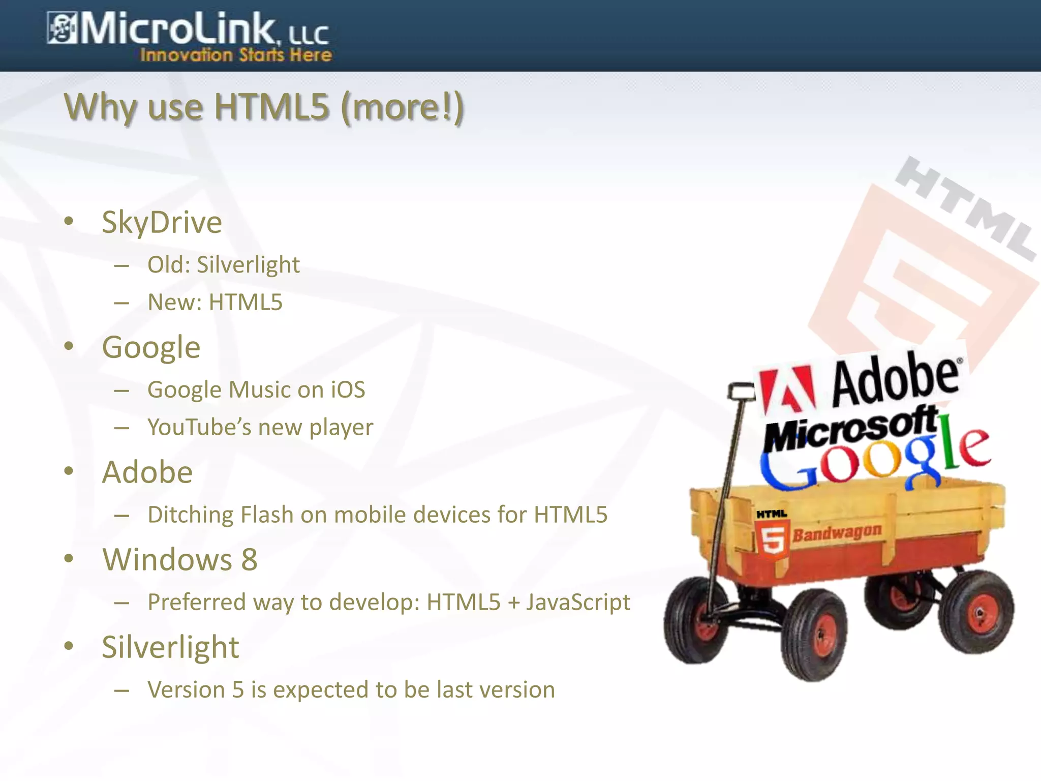 Why use HTML5 (more!)

• SkyDrive
   – Old: Silverlight
   – New: HTML5
• Google
   – Google Music on iOS
   – YouTube’s new player
• Adobe
   – Ditching Flash on mobile devices for HTML5
• Windows 8
   – Preferred way to develop: HTML5 + JavaScript
• Silverlight
   – Version 5 is expected to be last version
 