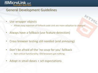 General Development Guidelines


• Use wrapper objects
   – Allows easy injection of fallback code and are more adaptive to changes


• Always have a fallback (use feature detection)

• Cross browser testing still needed (and annoying)

• Don’t be afraid of the ‘no soup for you’ fallback
   – Non critical functionality: Old browsers get nothing


• Adopt in small doses + set expectations
 