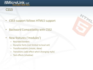 CSS3


• CSS3 support follows HTML5 support

• Backward Compatibility with CSS2

• New features (‘modules’)
   –   Rounded borders
   –   Dynamic fonts (not limited to local set)
   –   Transformations (rotate, skew)
   –   Transitions (add effect when changing style)
   –   Text effects (shadow)
 