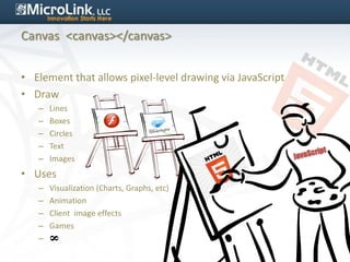 Canvas <canvas></canvas>


• Element that allows pixel-level drawing via JavaScript
• Draw
   –   Lines
   –   Boxes
   –   Circles
   –   Text
   –   Images
• Uses
   –   Visualization (Charts, Graphs, etc)
   –   Animation
   –   Client image effects
   –   Games
   –
       8
 