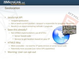 Geolocation


• JavaScript API
   – navigator.geolocation
   – Get or watch current position – browser is responsible for providing the details
   – Results in an object containing Latitude + Longitude
• Seen this already?
   – Non-HTML5 implementations use all of this:
       • Server based code
       • Service to get location based on your IP
• HTML5 Way
   – More accessible – no need for 3rd party services or server based code
   – Potentially more accurate (use native GPS capabilities)
• Warning: User can opt-out
 