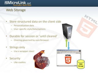 Web Storage


• Store structured data on the client side
   – Personalization data
   – User-specific style/data/options


• Durable for session or ‘until cleared’
   – Clearing governed by user/browser


• Strings only
   – Use a wrapper class!


• Security
   – Like cookies
                                              Web
                                             Storage
 