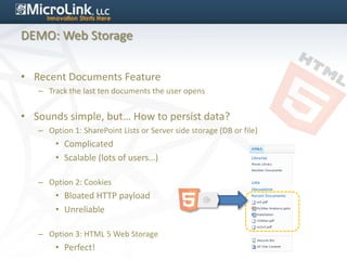 DEMO: Web Storage


• Recent Documents Feature
   – Track the last ten documents the user opens


• Sounds simple, but… How to persist data?
   – Option 1: SharePoint Lists or Server side storage (DB or file)
        • Complicated
        • Scalable (lots of users…)

   – Option 2: Cookies
        • Bloated HTTP payload
        • Unreliable

   – Option 3: HTML 5 Web Storage
        • Perfect!
 