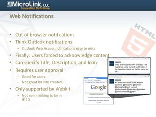 Web Notifications


• Out of browser notifications
• Think Outlook notifications
   – Outlook Web Access notifications easy to miss
• Finally: Users forced to acknowledge content
• Can specify Title, Description, and Icon
• Requires user approval
   – Good for users
   – Not great for site creators
• Only supported by Webkit
   – Not even looking to be in
     IE 10
 