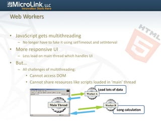 Web Workers


• JavaScript gets multithreading
   – No longer have to fake it using setTimeout and setInterval
• More responsive UI
   – Less load on main thread which handles UI
• But…
   – All challenges of multithreading:
       • Cannot access DOM
       • Cannot share resources like scripts loaded in ‘main’ thread
                                                       Load lots of data
                                            Worker A



                      Main Thread                           Worker B
                                                                       Long calculation
 