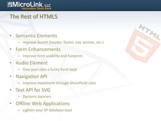 The Rest of HTML5


• Semantic Elements
   – Improve Search (header, footer, nav, section, etc.)
• Form Enhancements
   – Improve form usability and footprint
• Audio Element
   – Give your sites a funky fresh beat
• Navigation API
   – Improve movement through SharePoint sites
• Text API for SVG
   – Dynamic banners
• Offline Web Applications
   – Lighten your SP database load
 