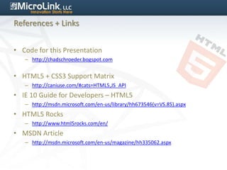 References + Links


• Code for this Presentation
   – http://chadschroeder.bogspot.com


• HTML5 + CSS3 Support Matrix
   – http://caniuse.com/#cats=HTML5,JS_API
• IE 10 Guide for Developers – HTML5
   – http://msdn.microsoft.com/en-us/library/hh673546(v=VS.85).aspx
• HTML5 Rocks
   – http://www.html5rocks.com/en/
• MSDN Article
   – http://msdn.microsoft.com/en-us/magazine/hh335062.aspx
 