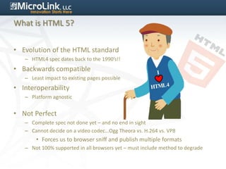 What is HTML 5?


• Evolution of the HTML standard
   – HTML4 spec dates back to the 1990’s!!
• Backwards compatible
   – Least impact to existing pages possible
• Interoperability
   – Platform agnostic


• Not Perfect
   – Complete spec not done yet – and no end in sight
   – Cannot decide on a video codec…Ogg Theora vs. H.264 vs. VP8
       • Forces us to browser sniff and publish multiple formats
   – Not 100% supported in all browsers yet – must include method to degrade
 