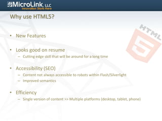 Why use HTML5?


• New Features

• Looks good on resume
   – Cutting edge skill that will be around for a long time


• Accessibility (SEO)
   – Content not always accessible to robots within Flash/Silverlight
   – Improved semantics


• Efficiency
   – Single version of content >> Multiple platforms (desktop, tablet, phone)
 