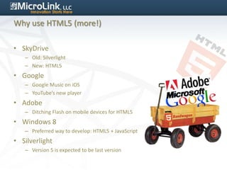 Why use HTML5 (more!)

• SkyDrive
   – Old: Silverlight
   – New: HTML5
• Google
   – Google Music on iOS
   – YouTube’s new player
• Adobe
   – Ditching Flash on mobile devices for HTML5
• Windows 8
   – Preferred way to develop: HTML5 + JavaScript
• Silverlight
   – Version 5 is expected to be last version
 