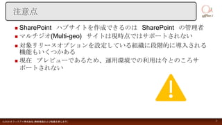  SharePoint ハブサイトを作成できるのは SharePoint の管理者
 マルチジオ(Multi-geo) サイトは現時点ではサポートされない
 対象リリースオプションを設定している組織に段階的に導入される
機能もいくつかある
 現在 プレビューであるため、運用環境での利用は今とのころサ
ポートされない
©2018 オフィスアイ株式会社 [無断複製および転載を禁じます] 3
注意点
 