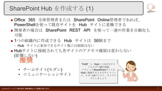  Office 365 全体管理者または SharePoint Online管理者であれば、
PowerShellを使って既存サイトを Hub サイトに変換できる
 開発者の場合は SharePoint REST API を使って一連の作業を自動化も
可能
 1つの組織内に作成できる Hub サイトは 50個まで
◦ Hub サイトに参加できるサイト数には制限はない
 Hubサイトに接続されても各サイトのアクセス権限は変わらない
(影響しない)
©2018 オフィスアイ株式会社 [無断複製および転載を禁じます] 4
SharePoint Hub を作成する (1)
• チームサイト(モダン)
• コミュニケーションサイト
“HUB” も Hubにつながるサイ
トもモダンUIが前提
クラシックSharePointサイトを
Hubに接続するときもサイトペー
ジ、モダンUIのリスト、ライブラ
リにしましょう
 