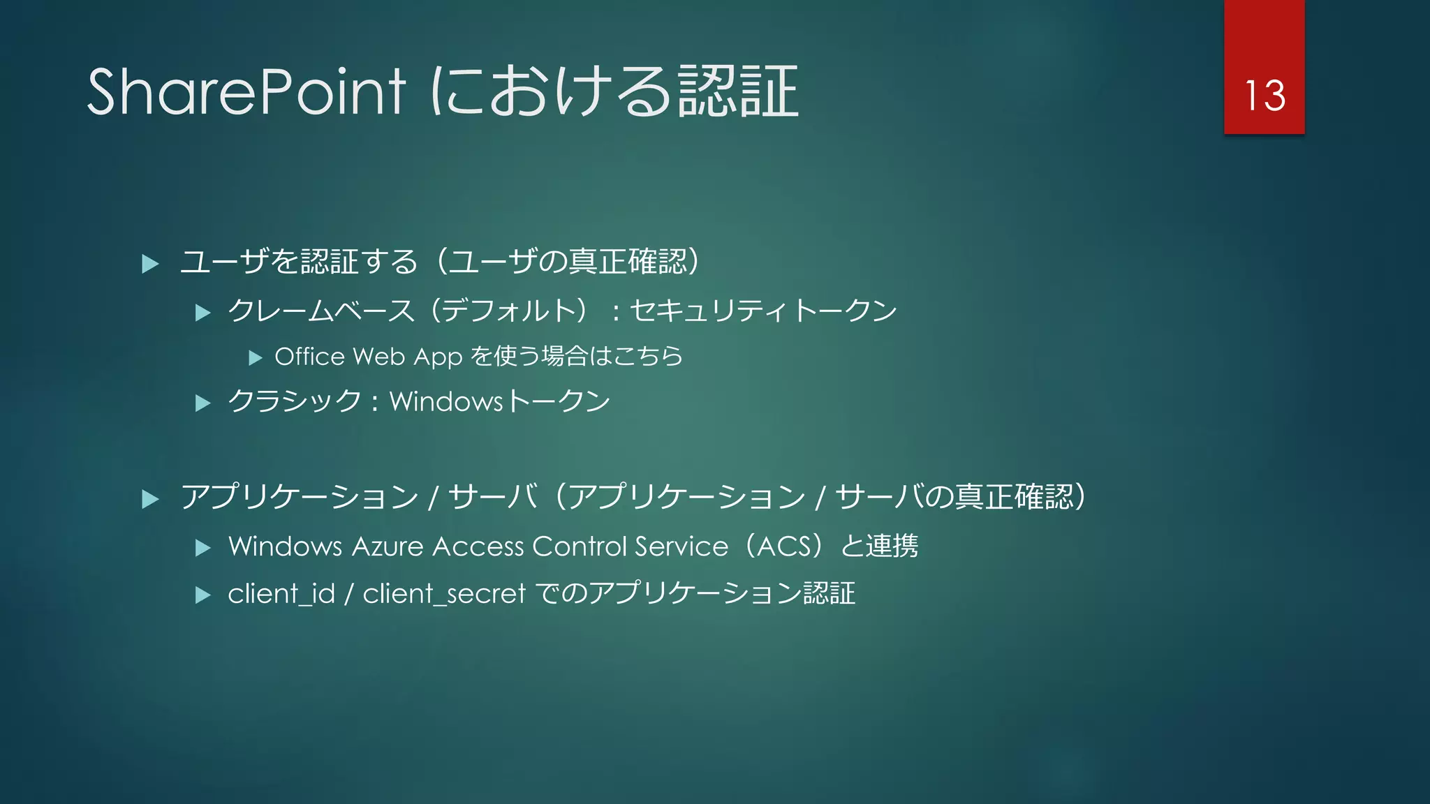 SharePoint における認証
 ユーザを認証する（ユーザの真正確認）
 クレームベース（デフォルト）：セキュリティトークン
 Office Web App を使う場合はこちら
 クラシック：Windowsトークン
 アプリケーション / サーバ（アプリケーション / サーバの真正確認）
 Windows Azure Access Control Service（ACS）と連携
 client_id / client_secret でのアプリケーション認証
13
 
