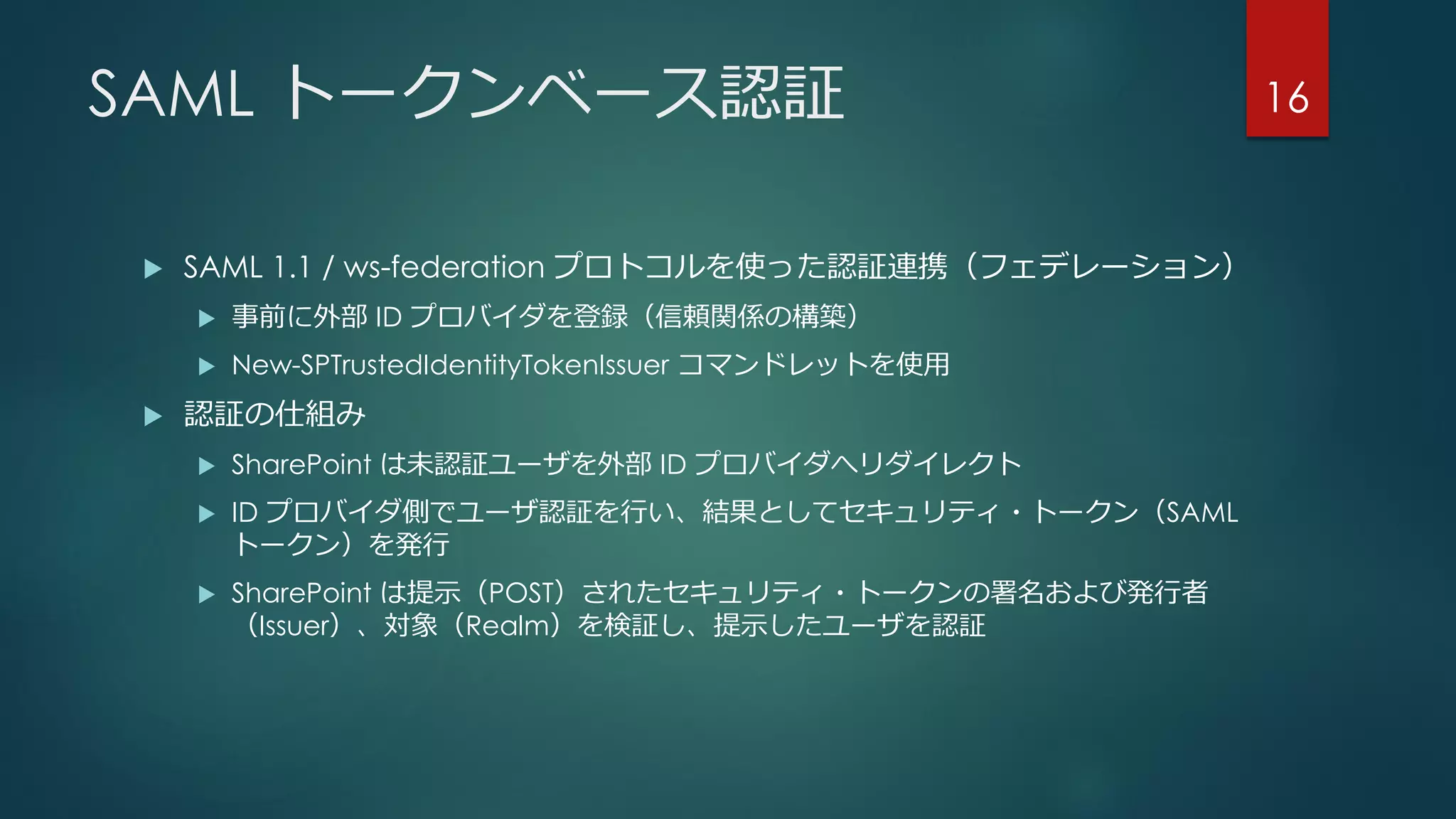 SAML トークンベース認証
 SAML 1.1 / ws-federation プロトコルを使った認証連携（フェデレーション）
 事前に外部 ID プロバイダを登録（信頼関係の構築）
 New-SPTrustedIdentityTokenIssuer コマンドレットを使用
 認証の仕組み
 SharePoint は未認証ユーザを外部 ID プロバイダへリダイレクト
 ID プロバイダ側でユーザ認証を行い、結果としてセキュリティ・トークン（SAML
トークン）を発行
 SharePoint は提示（POST）されたセキュリティ・トークンの署名および発行者
（Issuer）、対象（Realm）を検証し、提示したユーザを認証
16
 