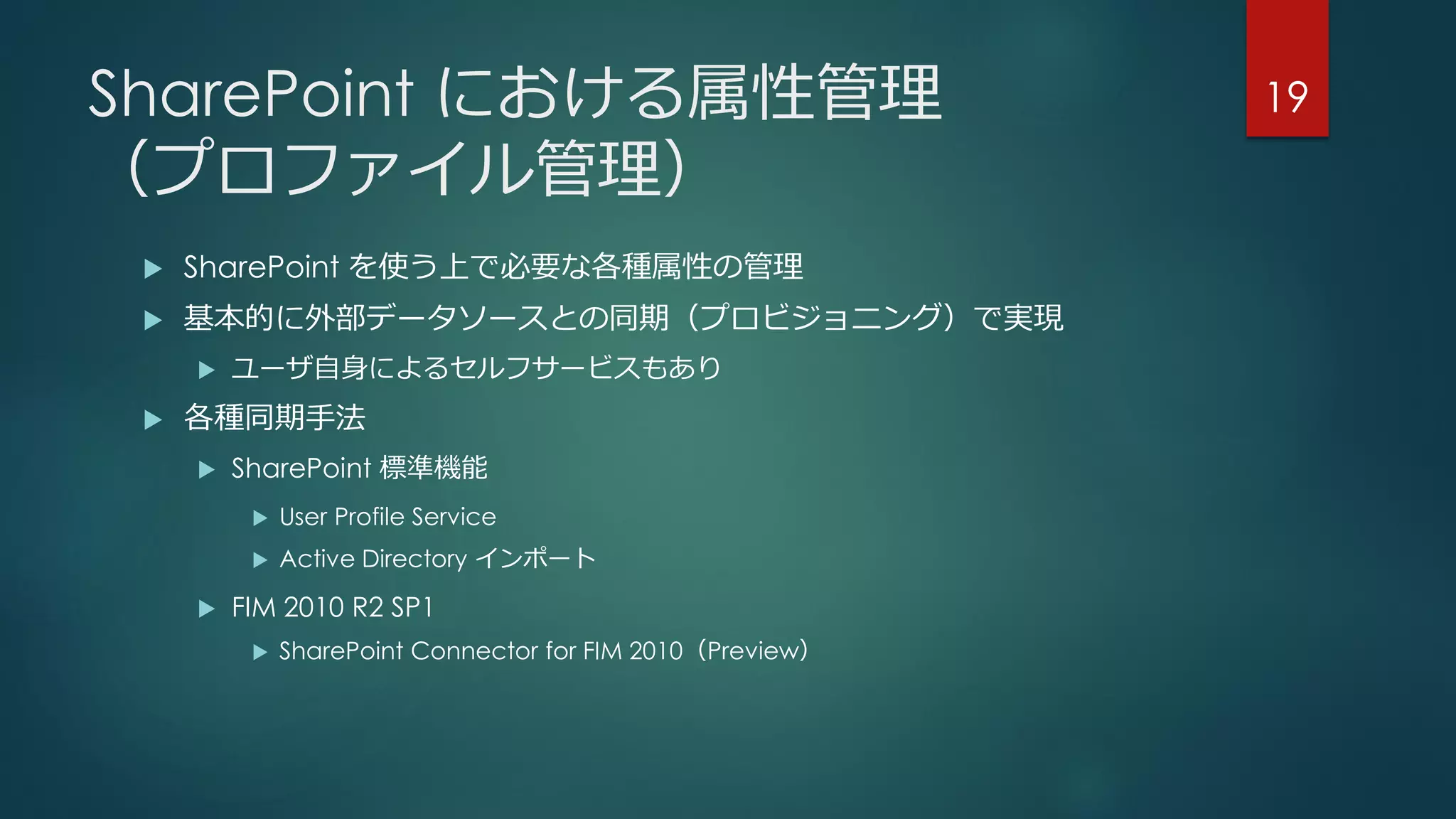 SharePoint における属性管理
（プロファイル管理）
 SharePoint を使う上で必要な各種属性の管理
 基本的に外部データソースとの同期（プロビジョニング）で実現
 ユーザ自身によるセルフサービスもあり
 各種同期手法
 SharePoint 標準機能
 User Profile Service
 Active Directory インポート
 FIM 2010 R2 SP1
 SharePoint Connector for FIM 2010（Preview）
19
 