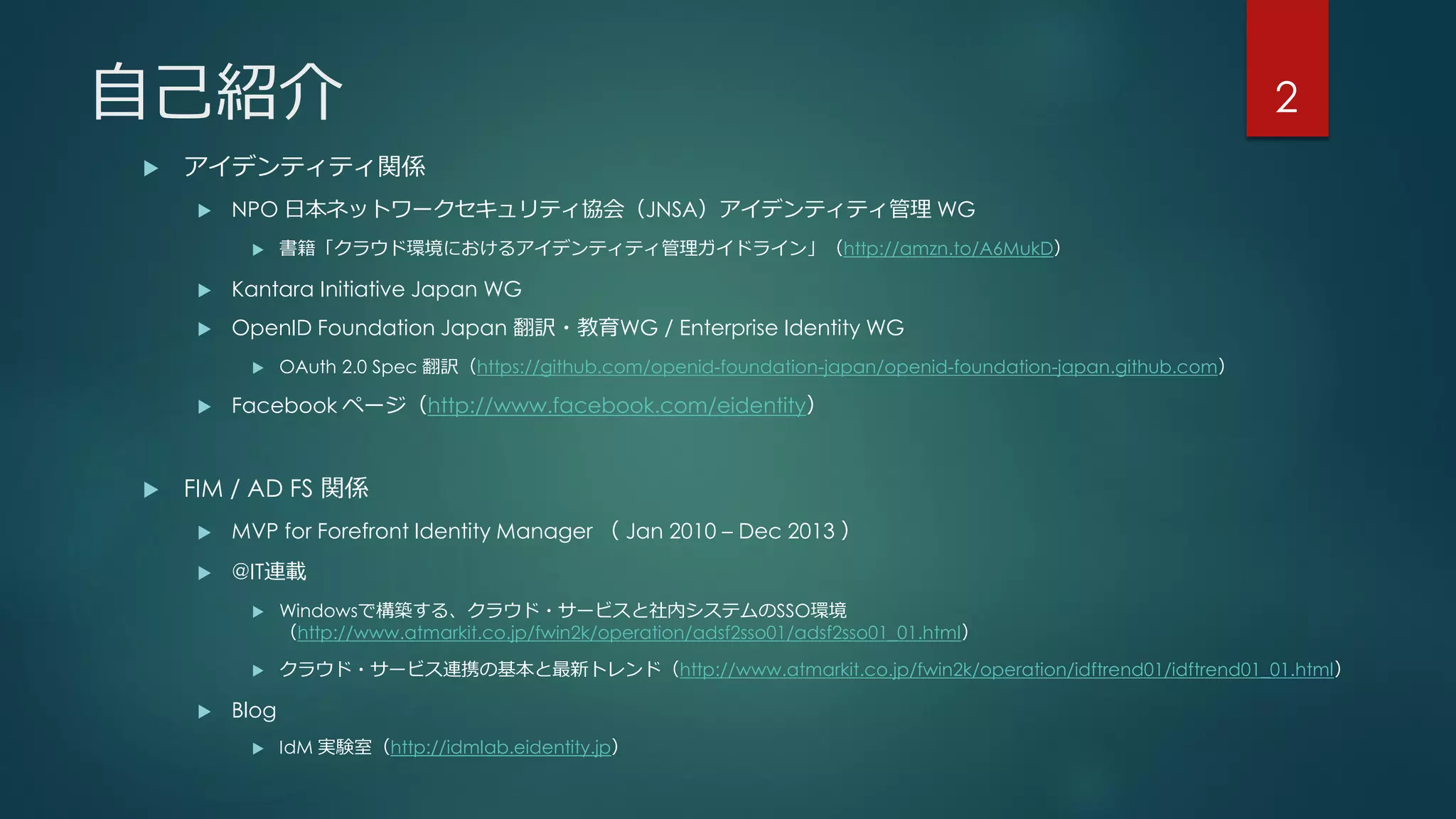 自己紹介
 アイデンティティ関係
 NPO 日本ネットワークセキュリティ協会（JNSA）アイデンティティ管理 WG
 書籍「クラウド環境におけるアイデンティティ管理ガイドライン」（http://amzn.to/A6MukD）
 Kantara Initiative Japan WG
 OpenID Foundation Japan 翻訳・教育WG / Enterprise Identity WG
 OAuth 2.0 Spec 翻訳（https://github.com/openid-foundation-japan/openid-foundation-japan.github.com）
 Facebook ページ（http://www.facebook.com/eidentity）
 FIM / AD FS 関係
 MVP for Forefront Identity Manager （ Jan 2010 – Dec 2013 ）
 @IT連載
 Windowsで構築する、クラウド・サービスと社内システムのSSO環境
（http://www.atmarkit.co.jp/fwin2k/operation/adsf2sso01/adsf2sso01_01.html）
 クラウド・サービス連携の基本と最新トレンド（http://www.atmarkit.co.jp/fwin2k/operation/idftrend01/idftrend01_01.html）
 Blog
 IdM 実験室（http://idmlab.eidentity.jp）
2
 