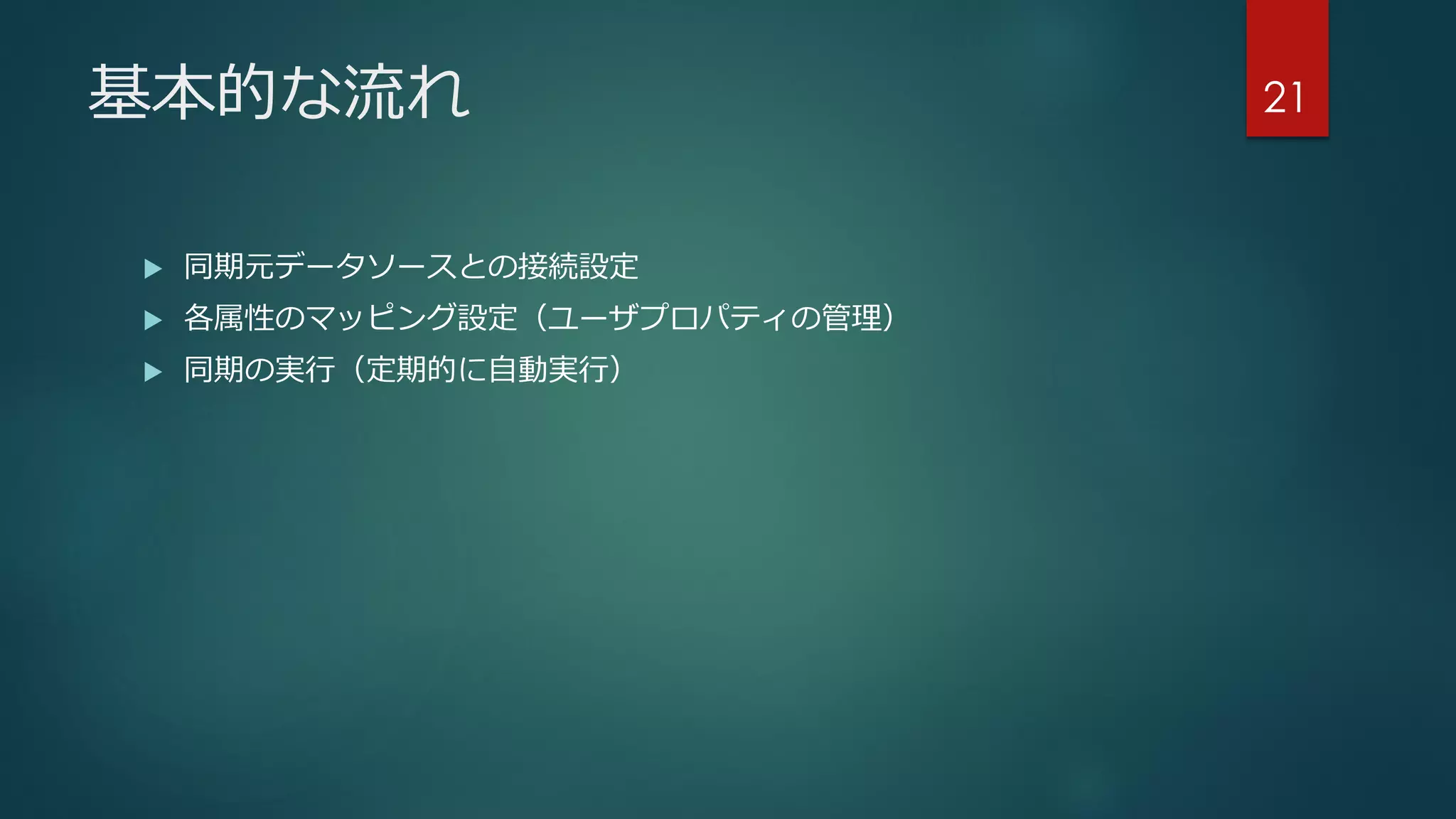 基本的な流れ
 同期元データソースとの接続設定
 各属性のマッピング設定（ユーザプロパティの管理）
 同期の実行（定期的に自動実行）
21
 