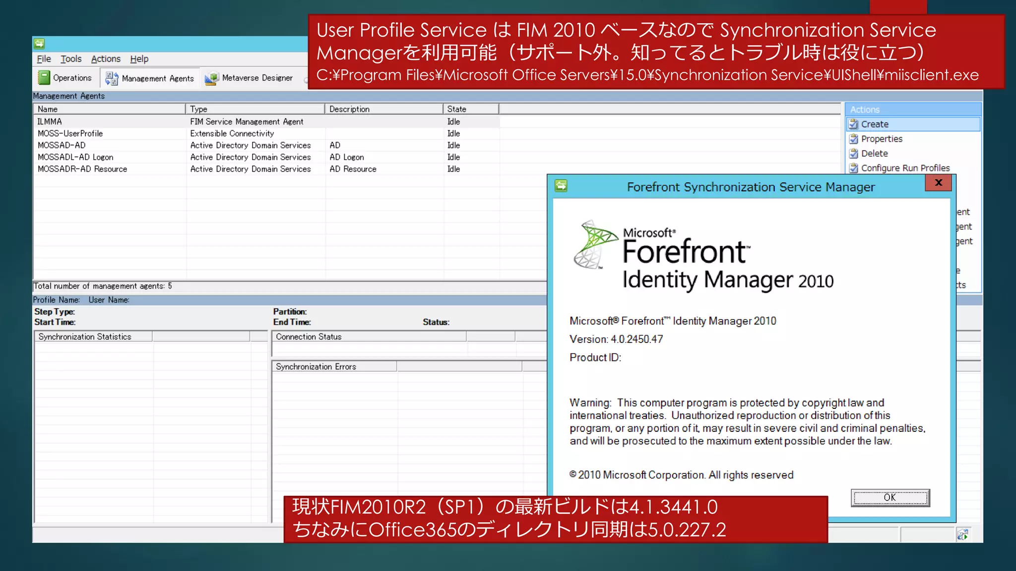 現状FIM2010R2（SP1）の最新ビルドは4.1.3441.0
ちなみにOffice365のディレクトリ同期は5.0.227.2
23
User Profile Service は FIM 2010 ベースなので Synchronization Service
Managerを利用可能（サポート外。知ってるとトラブル時は役に立つ）
C:¥Program Files¥Microsoft Office Servers¥15.0¥Synchronization Service¥UIShell¥miisclient.exe
 