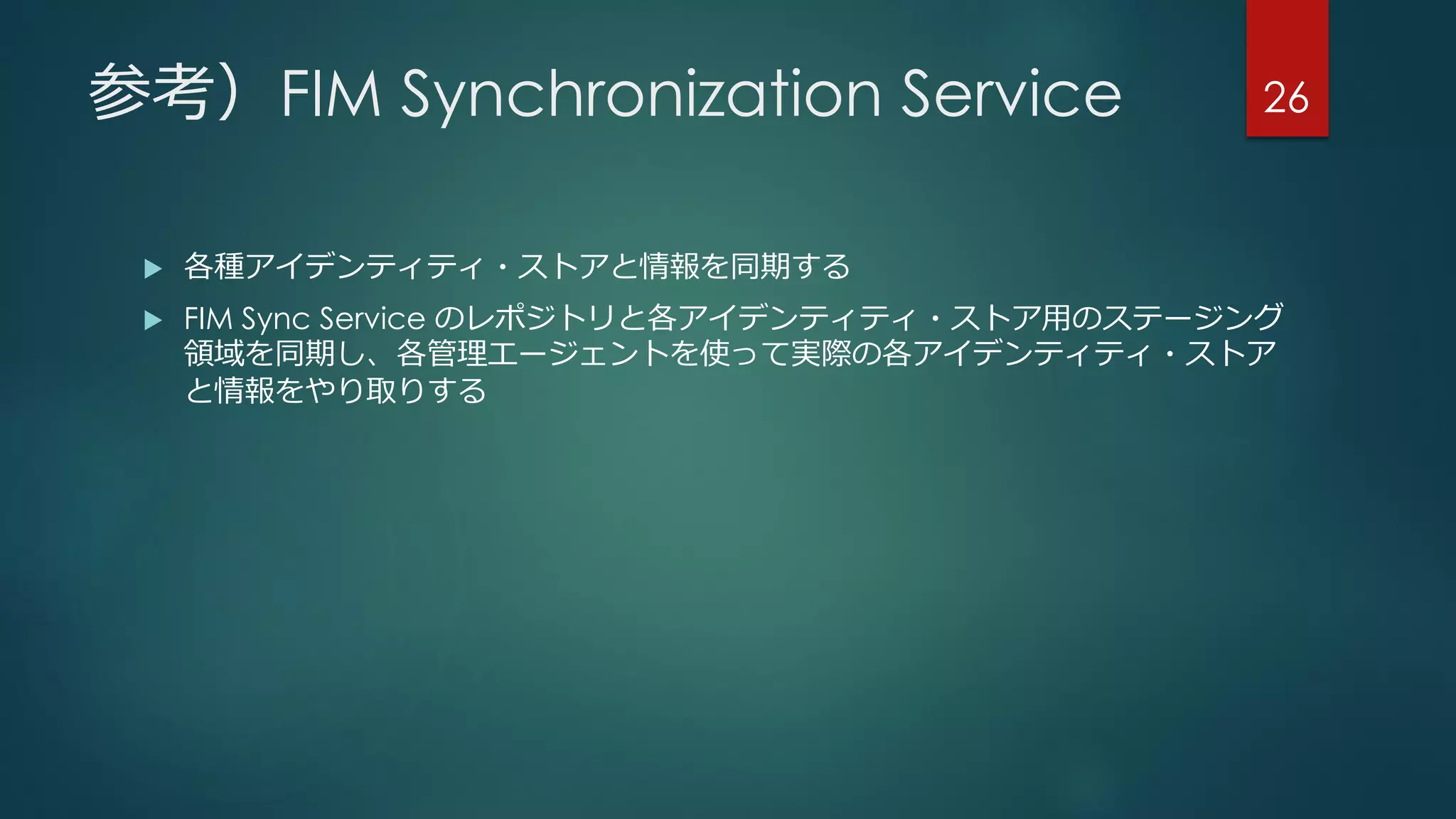 参考）FIM Synchronization Service
 各種アイデンティティ・ストアと情報を同期する
 FIM Sync Service のレポジトリと各アイデンティティ・ストア用のステージング
領域を同期し、各管理エージェントを使って実際の各アイデンティティ・ストア
と情報をやり取りする
26
 