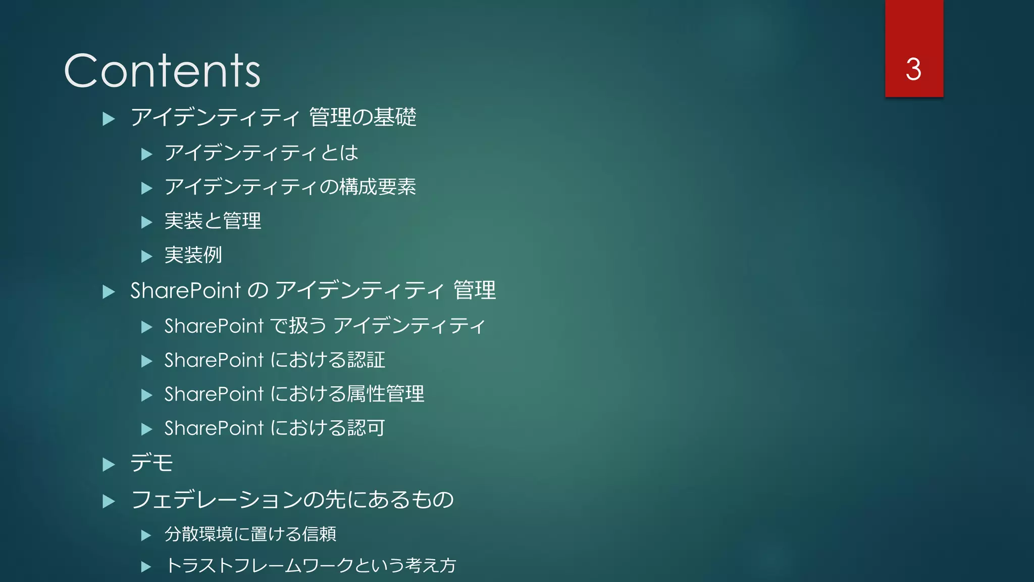 Contents
 アイデンティティ 管理の基礎
 アイデンティティとは
 アイデンティティの構成要素
 実装と管理
 実装例
 SharePoint の アイデンティティ 管理
 SharePoint で扱う アイデンティティ
 SharePoint における認証
 SharePoint における属性管理
 SharePoint における認可
 デモ
 フェデレーションの先にあるもの
 分散環境に置ける信頼
 トラストフレームワークという考え方
3
 