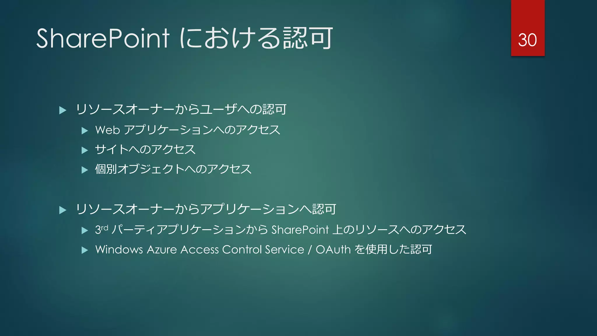 SharePoint における認可
 リソースオーナーからユーザへの認可
 Web アプリケーションへのアクセス
 サイトへのアクセス
 個別オブジェクトへのアクセス
 リソースオーナーからアプリケーションへ認可
 3rd パーティアプリケーションから SharePoint 上のリソースへのアクセス
 Windows Azure Access Control Service / OAuth を使用した認可
30
 