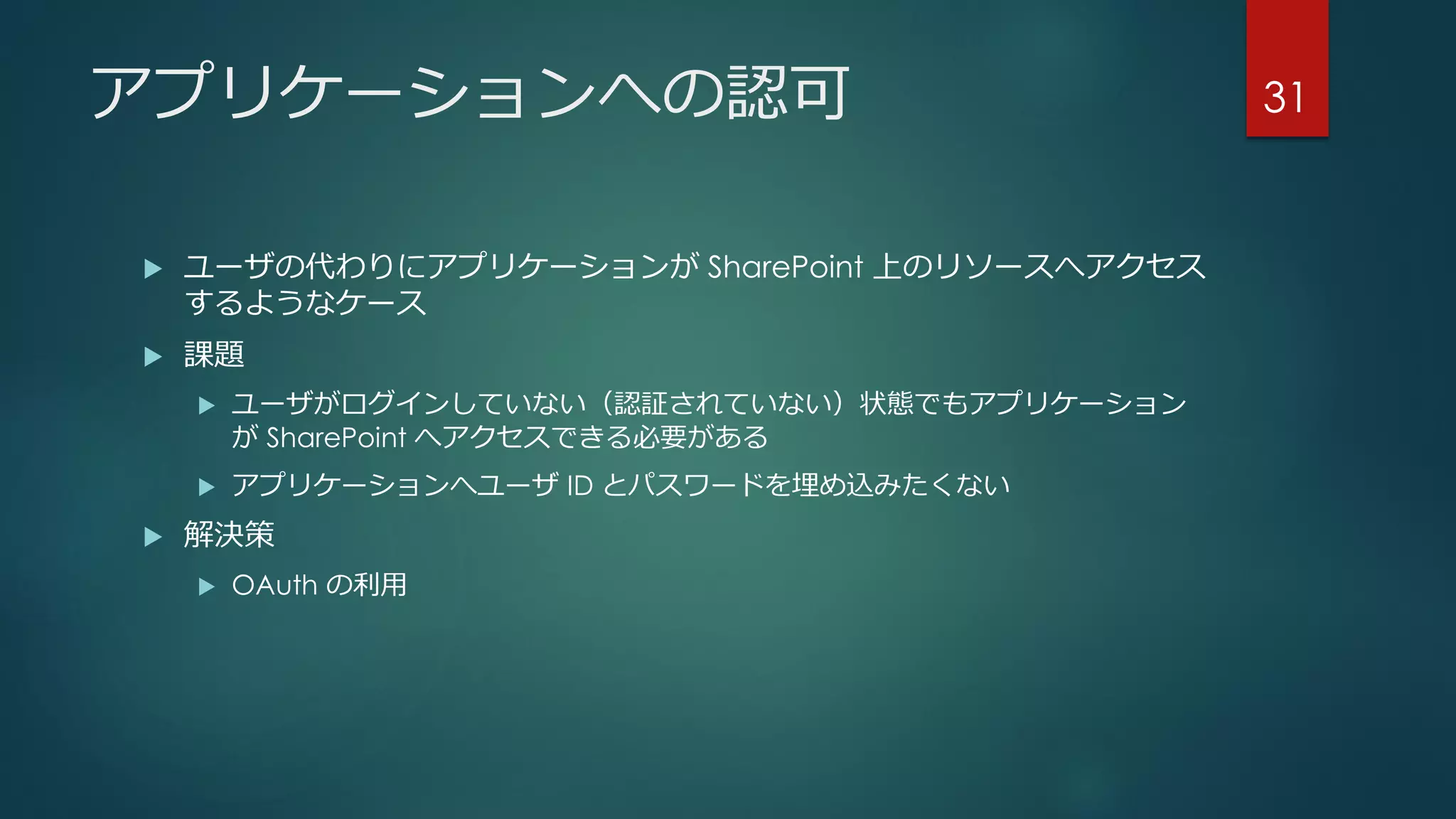 アプリケーションへの認可
 ユーザの代わりにアプリケーションが SharePoint 上のリソースへアクセス
するようなケース
 課題
 ユーザがログインしていない（認証されていない）状態でもアプリケーション
が SharePoint へアクセスできる必要がある
 アプリケーションへユーザ ID とパスワードを埋め込みたくない
 解決策
 OAuth の利用
31
 