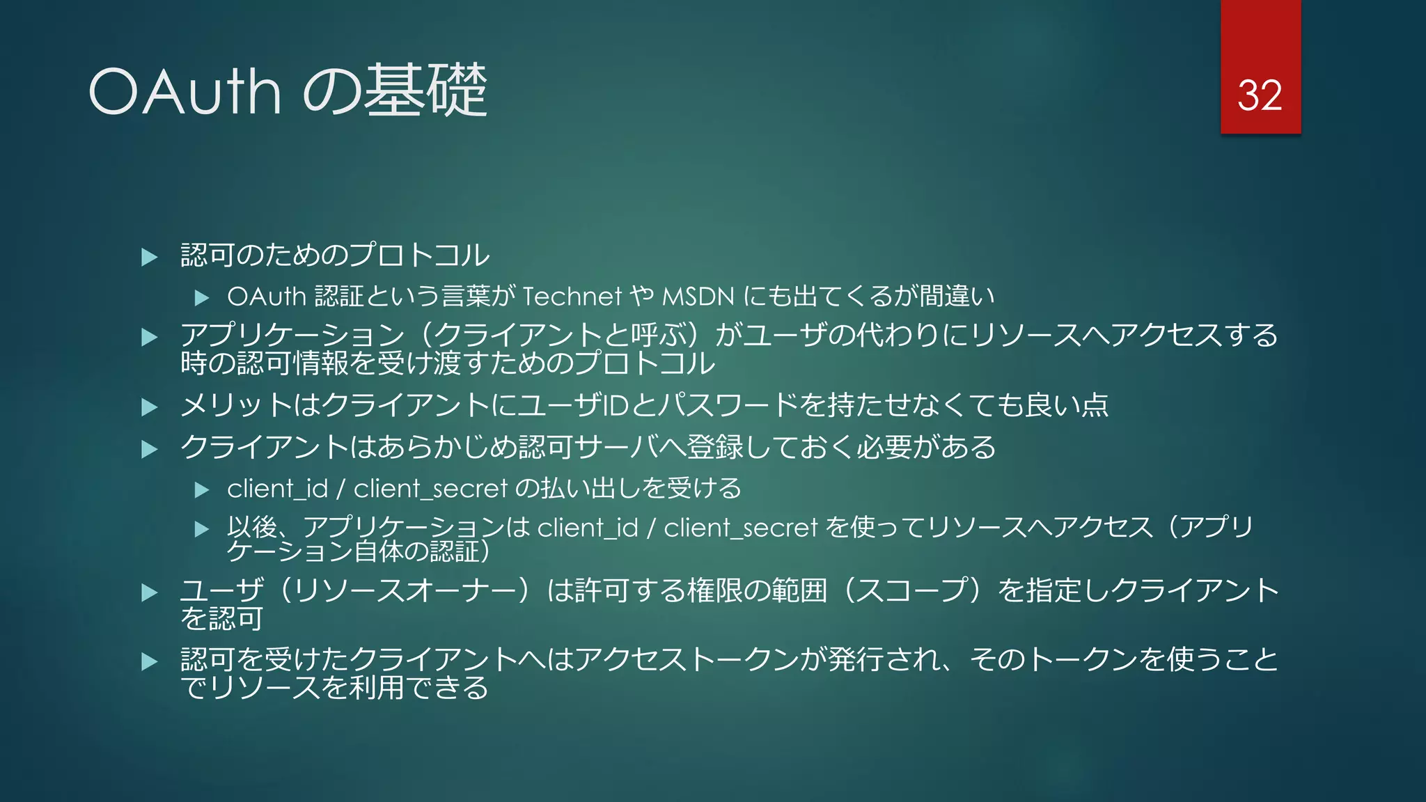 OAuth の基礎
 認可のためのプロトコル
 OAuth 認証という言葉が Technet や MSDN にも出てくるが間違い
 アプリケーション（クライアントと呼ぶ）がユーザの代わりにリソースへアクセスする
時の認可情報を受け渡すためのプロトコル
 メリットはクライアントにユーザIDとパスワードを持たせなくても良い点
 クライアントはあらかじめ認可サーバへ登録しておく必要がある
 client_id / client_secret の払い出しを受ける
 以後、アプリケーションは client_id / client_secret を使ってリソースへアクセス（アプリ
ケーション自体の認証）
 ユーザ（リソースオーナー）は許可する権限の範囲（スコープ）を指定しクライアント
を認可
 認可を受けたクライアントへはアクセストークンが発行され、そのトークンを使うこと
でリソースを利用できる
32
 