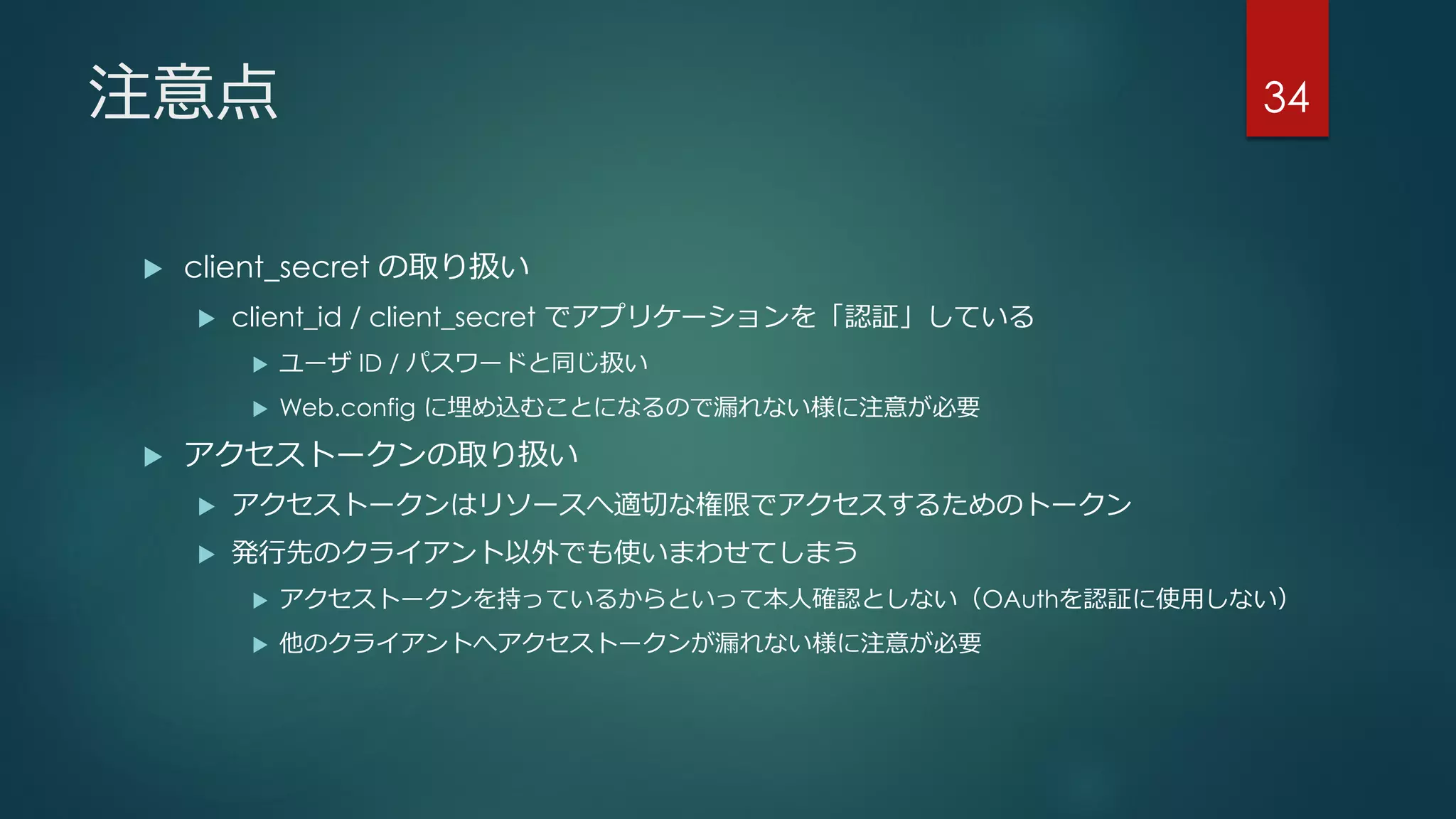 注意点
 client_secret の取り扱い
 client_id / client_secret でアプリケーションを「認証」している
 ユーザ ID / パスワードと同じ扱い
 Web.config に埋め込むことになるので漏れない様に注意が必要
 アクセストークンの取り扱い
 アクセストークンはリソースへ適切な権限でアクセスするためのトークン
 発行先のクライアント以外でも使いまわせてしまう
 アクセストークンを持っているからといって本人確認としない（OAuthを認証に使用しない）
 他のクライアントへアクセストークンが漏れない様に注意が必要
34
 