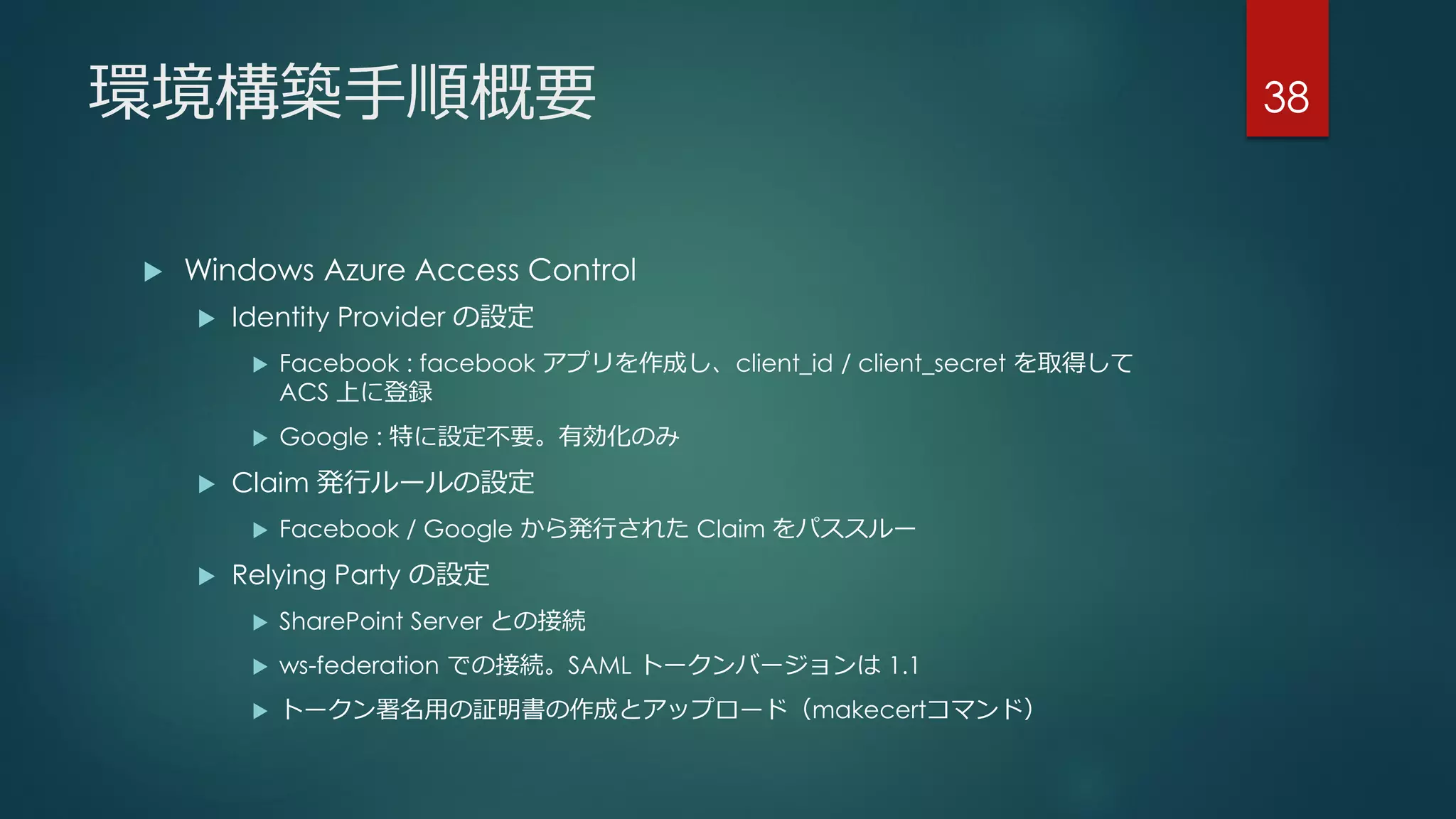 環境構築手順概要
 Windows Azure Access Control
 Identity Provider の設定
 Facebook : facebook アプリを作成し、client_id / client_secret を取得して
ACS 上に登録
 Google : 特に設定不要。有効化のみ
 Claim 発行ルールの設定
 Facebook / Google から発行された Claim をパススルー
 Relying Party の設定
 SharePoint Server との接続
 ws-federation での接続。SAML トークンバージョンは 1.1
 トークン署名用の証明書の作成とアップロード（makecertコマンド）
38
 