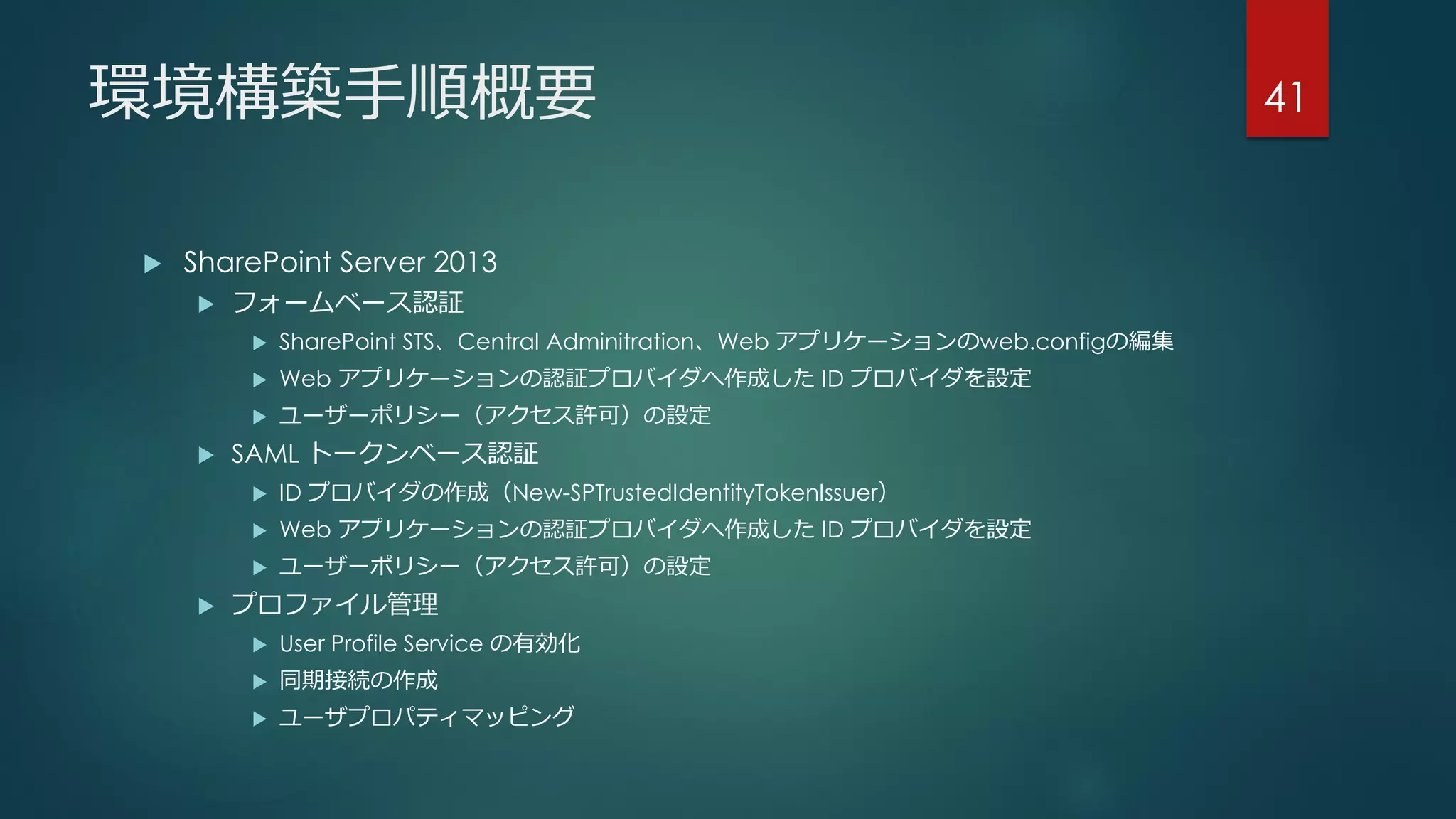 環境構築手順概要
 SharePoint Server 2013
 フォームベース認証
 SharePoint STS、Central Adminitration、Web アプリケーションのweb.configの編集
 Web アプリケーションの認証プロバイダへ作成した ID プロバイダを設定
 ユーザーポリシー（アクセス許可）の設定
 SAML トークンベース認証
 ID プロバイダの作成（New-SPTrustedIdentityTokenIssuer）
 Web アプリケーションの認証プロバイダへ作成した ID プロバイダを設定
 ユーザーポリシー（アクセス許可）の設定
 プロファイル管理
 User Profile Service の有効化
 同期接続の作成
 ユーザプロパティマッピング
41
 