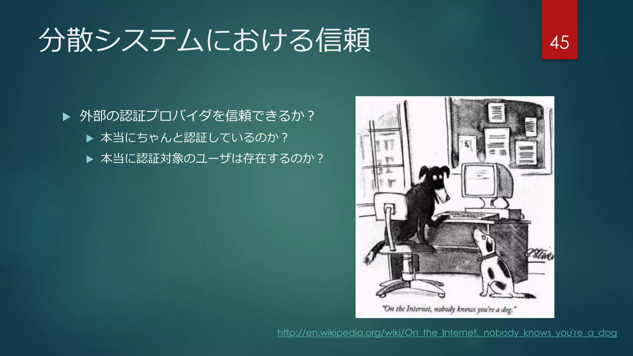 分散システムにおける信頼
 外部の認証プロバイダを信頼できるか？
 本当にちゃんと認証しているのか？
 本当に認証対象のユーザは存在するのか？
45
http://en.wikipedia.org/wiki/On_the_Internet,_nobody_knows_you're_a_dog
 
