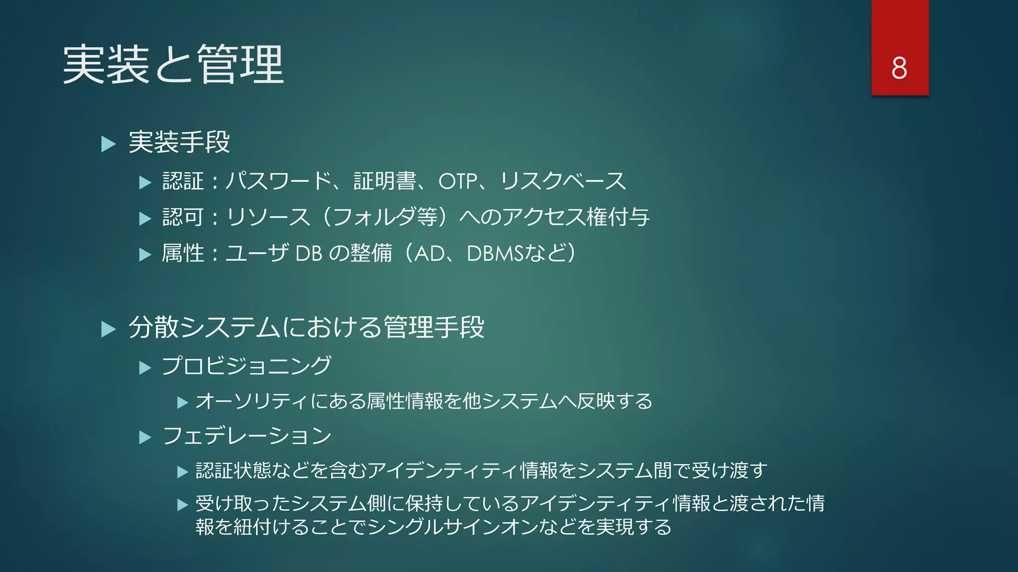 実装と管理
 実装手段
 認証：パスワード、証明書、OTP、リスクベース
 認可：リソース（フォルダ等）へのアクセス権付与
 属性：ユーザ DB の整備（AD、DBMSなど）
 分散システムにおける管理手段
 プロビジョニング
 オーソリティにある属性情報を他システムへ反映する
 フェデレーション
 認証状態などを含むアイデンティティ情報をシステム間で受け渡す
 受け取ったシステム側に保持しているアイデンティティ情報と渡された情
報を紐付けることでシングルサインオンなどを実現する
8
 