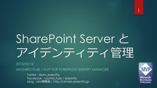 SharePoint Server と
アイデンティティ管理
2013/05/18
NAOHIRO FUJIE / MVP FOR FOREFRONT IDENTITY MANAGER
1
Twitter : @phr_eidentity
Facebook : naohiro.fujie / eidentity
blog : IdM実験室 / http://idmlab.eidentity.jp
 