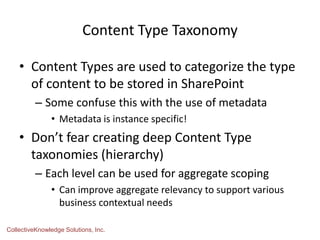 Content Type Taxonomy
• Content Types are used to categorize the type
of content to be stored in SharePoint
– Some confuse this with the use of metadata
• Metadata is instance specific!
• Don’t fear creating deep Content Type
taxonomies (hierarchy)
– Each level can be used for aggregate scoping
• Can improve aggregate relevancy to support various
business contextual needs
CollectiveKnowledge Solutions, Inc.
 