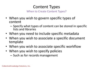 Content Types
When to Create Content Types?
• When you wish to govern specific types of
content
– Specify what types of content can be stored in specific
lists and libraries
• When you need to include specific metadata
• When you wish to associate a specific document
template
• When you wish to associate specific workflow
• When you wish to specify policies
– Such as for records management
CollectiveKnowledge Solutions, Inc.
 
