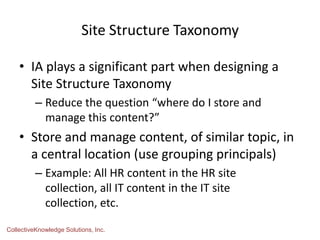 Site Structure Taxonomy
• IA plays a significant part when designing a
Site Structure Taxonomy
– Reduce the question “where do I store and
manage this content?”
• Store and manage content, of similar topic, in
a central location (use grouping principals)
– Example: All HR content in the HR site
collection, all IT content in the IT site
collection, etc.
CollectiveKnowledge Solutions, Inc.
 