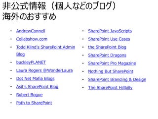 非公式情報（個人などのブログ）
海外のおすすめ
• AndrewConnell
• Collabshow.com
• Todd Klind's SharePoint Admin
Blog
• buckleyPLANET
• Laura Rogers @WonderLaura
• Dot Net Mafia Blogs
• Asif's SharePoint Blog
• Robert Bogue
• Path to SharePoint
• SharePoint JavaScripts
• SharePoint Use Cases
• the SharePoint Blog
• SharePoint Dragons
• SharePoint Pro Magazine
• Nothing But SharePoint
• SharePoint Branding & Design
• The SharePoint Hillbilly
 
