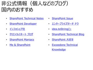 非公式情報（個人などのブログ）
国内のおすすめ
• SharePoint Technical Notes
• SharePoint Developer
• インフォシェア社
• クリエイルミネート ブログ
• SharePoint Maniacs
• Me & SharePoint
• SharePoint Issue
• エンタープライズサーチ ナウ
• idea.toString();
• SharePoint Technical Blog
• SharePoint 大好き
• Exceedone Technical
Knowledge
 