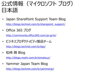 公式情報（マイクロソフト ブログ）
日本語
• Japan SharePoint Support Team Blog
http://blogs.technet.com/b/sharepoint_support/
• Office 365 ブログ
http://community.office365.com/ja-jp/b/
• ビジネスプロダクティビティ製品チーム
http://blogs.technet.com/b/bpj/
• 松崎 剛 Blog
http://blogs.msdn.com/b/tsmatsuz/
• Yammer Japan Team Blog
http://blogs.technet.com/b/yammerjp/
 