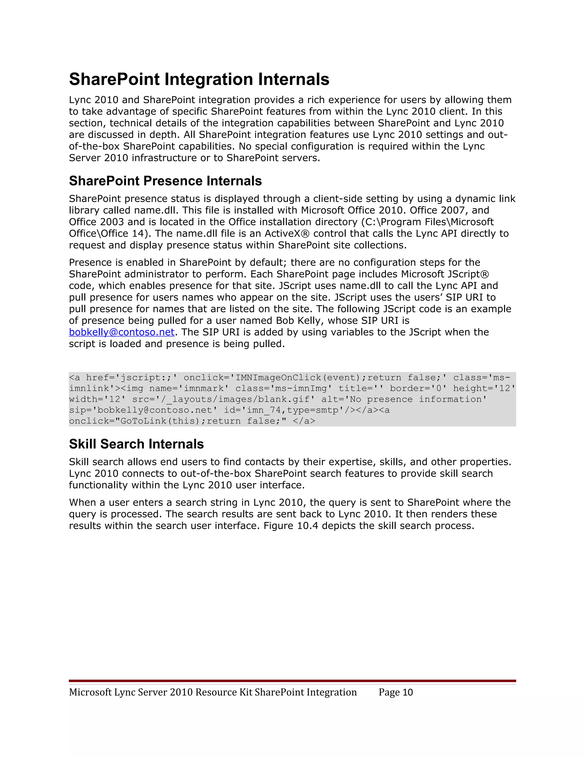 SharePoint Integration Internals
Lync 2010 and SharePoint integration provides a rich experience for users by allowing them
to take advantage of specific SharePoint features from within the Lync 2010 client. In this
section, technical details of the integration capabilities between SharePoint and Lync 2010
are discussed in depth. All SharePoint integration features use Lync 2010 settings and out-
of-the-box SharePoint capabilities. No special configuration is required within the Lync
Server 2010 infrastructure or to SharePoint servers.

SharePoint Presence Internals
SharePoint presence status is displayed through a client-side setting by using a dynamic link
library called name.dll. This file is installed with Microsoft Office 2010. Office 2007, and
Office 2003 and is located in the Office installation directory (C:Program FilesMicrosoft
OfficeOffice 14). The name.dll file is an ActiveX® control that calls the Lync API directly to
request and display presence status within SharePoint site collections.
Presence is enabled in SharePoint by default; there are no configuration steps for the
SharePoint administrator to perform. Each SharePoint page includes Microsoft JScript®
code, which enables presence for that site. JScript uses name.dll to call the Lync API and
pull presence for users names who appear on the site. JScript uses the users’ SIP URI to
pull presence for names that are listed on the site. The following JScript code is an example
of presence being pulled for a user named Bob Kelly, whose SIP URI is
bobkelly@contoso.net. The SIP URI is added by using variables to the JScript when the
script is loaded and presence is being pulled.


<a href='jscript:;' onclick='IMNImageOnClick(event);return false;' class='ms-
imnlink'><img name='imnmark' class='ms-imnImg' title='' border='0' height='12'
width='12' src='/_layouts/images/blank.gif' alt='No presence information'
sip='bobkelly@contoso.net' id='imn_74,type=smtp'/></a><a
onclick="GoToLink(this);return false;" </a>

Skill Search Internals
Skill search allows end users to find contacts by their expertise, skills, and other properties.
Lync 2010 connects to out-of-the-box SharePoint search features to provide skill search
functionality within the Lync 2010 user interface.
When a user enters a search string in Lync 2010, the query is sent to SharePoint where the
query is processed. The search results are sent back to Lync 2010. It then renders these
results within the search user interface. Figure 10.4 depicts the skill search process.




Microsoft Lync Server 2010 Resource Kit SharePoint Integration     Page 10
 