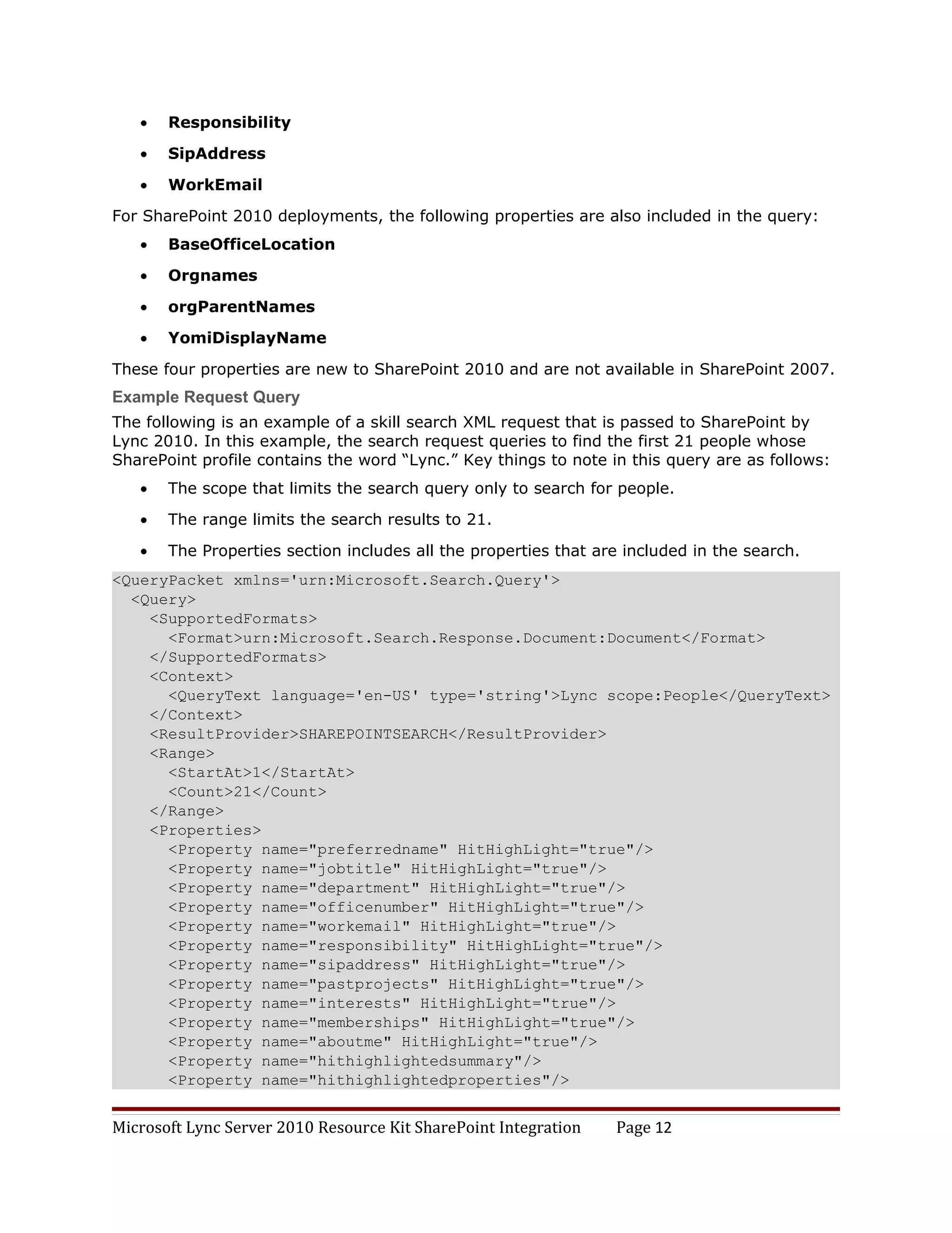 •   Responsibility

   •   SipAddress

   •   WorkEmail

For SharePoint 2010 deployments, the following properties are also included in the query:
   •   BaseOfficeLocation

   •   Orgnames

   •   orgParentNames

   •   YomiDisplayName

These four properties are new to SharePoint 2010 and are not available in SharePoint 2007.
Example Request Query
The following is an example of a skill search XML request that is passed to SharePoint by
Lync 2010. In this example, the search request queries to find the first 21 people whose
SharePoint profile contains the word “Lync.” Key things to note in this query are as follows:
   •   The scope that limits the search query only to search for people.

   •   The range limits the search results to 21.

   •   The Properties section includes all the properties that are included in the search.
<QueryPacket xmlns='urn:Microsoft.Search.Query'>
  <Query>
    <SupportedFormats>
      <Format>urn:Microsoft.Search.Response.Document:Document</Format>
    </SupportedFormats>
    <Context>
      <QueryText language='en-US' type='string'>Lync scope:People</QueryText>
    </Context>
    <ResultProvider>SHAREPOINTSEARCH</ResultProvider>
    <Range>
      <StartAt>1</StartAt>
      <Count>21</Count>
    </Range>
    <Properties>
      <Property name="preferredname" HitHighLight="true"/>
      <Property name="jobtitle" HitHighLight="true"/>
      <Property name="department" HitHighLight="true"/>
      <Property name="officenumber" HitHighLight="true"/>
      <Property name="workemail" HitHighLight="true"/>
      <Property name="responsibility" HitHighLight="true"/>
      <Property name="sipaddress" HitHighLight="true"/>
      <Property name="pastprojects" HitHighLight="true"/>
      <Property name="interests" HitHighLight="true"/>
      <Property name="memberships" HitHighLight="true"/>
      <Property name="aboutme" HitHighLight="true"/>
      <Property name="hithighlightedsummary"/>
      <Property name="hithighlightedproperties"/>


Microsoft Lync Server 2010 Resource Kit SharePoint Integration   Page 12
 