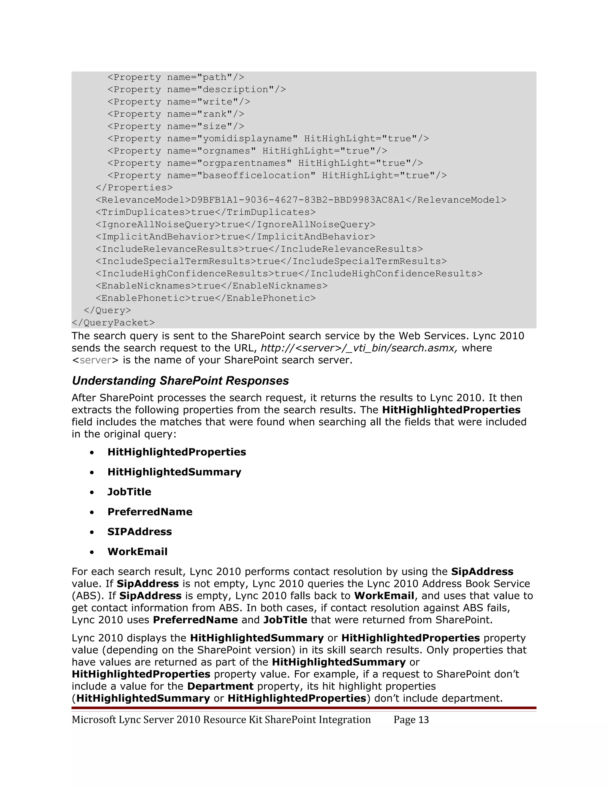 <Property name="path"/>
       <Property name="description"/>
       <Property name="write"/>
       <Property name="rank"/>
       <Property name="size"/>
       <Property name="yomidisplayname" HitHighLight="true"/>
       <Property name="orgnames" HitHighLight="true"/>
       <Property name="orgparentnames" HitHighLight="true"/>
       <Property name="baseofficelocation" HitHighLight="true"/>
    </Properties>
    <RelevanceModel>D9BFB1A1-9036-4627-83B2-BBD9983AC8A1</RelevanceModel>
    <TrimDuplicates>true</TrimDuplicates>
    <IgnoreAllNoiseQuery>true</IgnoreAllNoiseQuery>
    <ImplicitAndBehavior>true</ImplicitAndBehavior>
    <IncludeRelevanceResults>true</IncludeRelevanceResults>
    <IncludeSpecialTermResults>true</IncludeSpecialTermResults>
    <IncludeHighConfidenceResults>true</IncludeHighConfidenceResults>
    <EnableNicknames>true</EnableNicknames>
    <EnablePhonetic>true</EnablePhonetic>
  </Query>
</QueryPacket>
The search query is sent to the SharePoint search service by the Web Services. Lync 2010
sends the search request to the URL, http://<server>/_vti_bin/search.asmx, where
<server> is the name of your SharePoint search server.

Understanding SharePoint Responses
After SharePoint processes the search request, it returns the results to Lync 2010. It then
extracts the following properties from the search results. The HitHighlightedProperties
field includes the matches that were found when searching all the fields that were included
in the original query:
   •   HitHighlightedProperties

   •   HitHighlightedSummary

   •   JobTitle

   •   PreferredName

   •   SIPAddress

   •   WorkEmail

For each search result, Lync 2010 performs contact resolution by using the SipAddress
value. If SipAddress is not empty, Lync 2010 queries the Lync 2010 Address Book Service
(ABS). If SipAddress is empty, Lync 2010 falls back to WorkEmail, and uses that value to
get contact information from ABS. In both cases, if contact resolution against ABS fails,
Lync 2010 uses PreferredName and JobTitle that were returned from SharePoint.
Lync 2010 displays the HitHighlightedSummary or HitHighlightedProperties property
value (depending on the SharePoint version) in its skill search results. Only properties that
have values are returned as part of the HitHighlightedSummary or
HitHighlightedProperties property value. For example, if a request to SharePoint don’t
include a value for the Department property, its hit highlight properties
(HitHighlightedSummary or HitHighlightedProperties) don’t include department.

Microsoft Lync Server 2010 Resource Kit SharePoint Integration   Page 13
 
