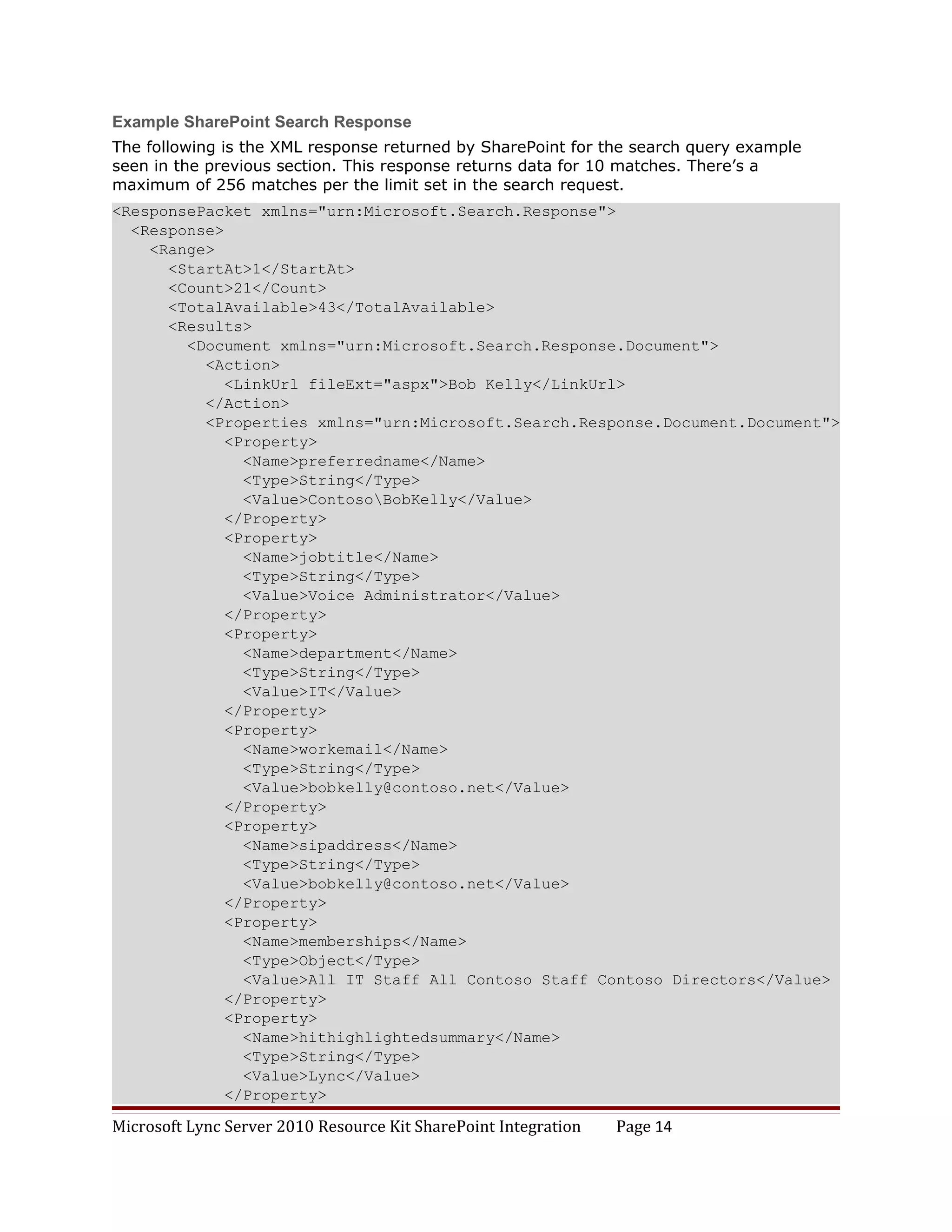 Example SharePoint Search Response
The following is the XML response returned by SharePoint for the search query example
seen in the previous section. This response returns data for 10 matches. There’s a
maximum of 256 matches per the limit set in the search request.
<ResponsePacket xmlns="urn:Microsoft.Search.Response">
  <Response>
    <Range>
      <StartAt>1</StartAt>
      <Count>21</Count>
      <TotalAvailable>43</TotalAvailable>
      <Results>
        <Document xmlns="urn:Microsoft.Search.Response.Document">
          <Action>
             <LinkUrl fileExt="aspx">Bob Kelly</LinkUrl>
          </Action>
          <Properties xmlns="urn:Microsoft.Search.Response.Document.Document">
             <Property>
               <Name>preferredname</Name>
               <Type>String</Type>
               <Value>ContosoBobKelly</Value>
             </Property>
             <Property>
               <Name>jobtitle</Name>
               <Type>String</Type>
               <Value>Voice Administrator</Value>
             </Property>
             <Property>
               <Name>department</Name>
               <Type>String</Type>
               <Value>IT</Value>
             </Property>
             <Property>
               <Name>workemail</Name>
               <Type>String</Type>
               <Value>bobkelly@contoso.net</Value>
             </Property>
             <Property>
               <Name>sipaddress</Name>
               <Type>String</Type>
               <Value>bobkelly@contoso.net</Value>
             </Property>
             <Property>
               <Name>memberships</Name>
               <Type>Object</Type>
               <Value>All IT Staff All Contoso Staff Contoso Directors</Value>
             </Property>
             <Property>
               <Name>hithighlightedsummary</Name>
               <Type>String</Type>
               <Value>Lync</Value>
             </Property>

Microsoft Lync Server 2010 Resource Kit SharePoint Integration   Page 14
 